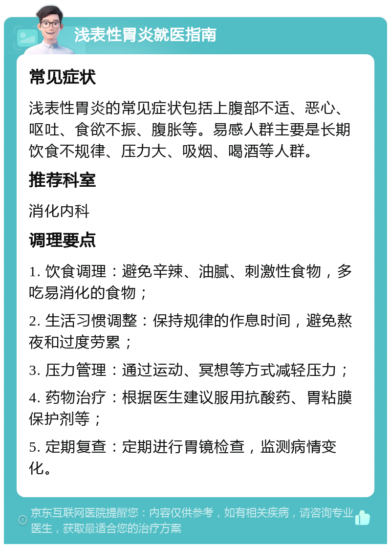 浅表性胃炎就医指南 常见症状 浅表性胃炎的常见症状包括上腹部不适、恶心、呕吐、食欲不振、腹胀等。易感人群主要是长期饮食不规律、压力大、吸烟、喝酒等人群。 推荐科室 消化内科 调理要点 1. 饮食调理：避免辛辣、油腻、刺激性食物，多吃易消化的食物； 2. 生活习惯调整：保持规律的作息时间，避免熬夜和过度劳累； 3. 压力管理：通过运动、冥想等方式减轻压力； 4. 药物治疗：根据医生建议服用抗酸药、胃粘膜保护剂等； 5. 定期复查：定期进行胃镜检查，监测病情变化。