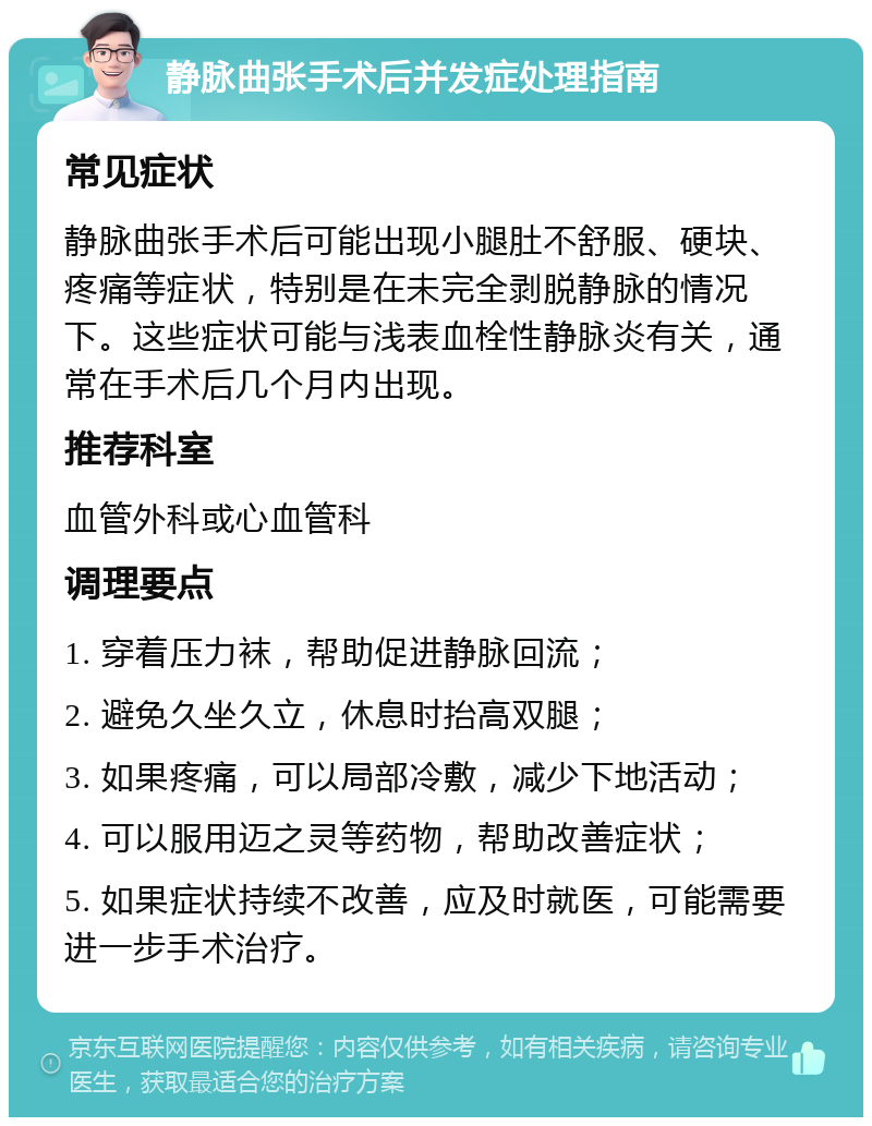 静脉曲张手术后并发症处理指南 常见症状 静脉曲张手术后可能出现小腿肚不舒服、硬块、疼痛等症状，特别是在未完全剥脱静脉的情况下。这些症状可能与浅表血栓性静脉炎有关，通常在手术后几个月内出现。 推荐科室 血管外科或心血管科 调理要点 1. 穿着压力袜，帮助促进静脉回流； 2. 避免久坐久立，休息时抬高双腿； 3. 如果疼痛，可以局部冷敷，减少下地活动； 4. 可以服用迈之灵等药物，帮助改善症状； 5. 如果症状持续不改善，应及时就医，可能需要进一步手术治疗。