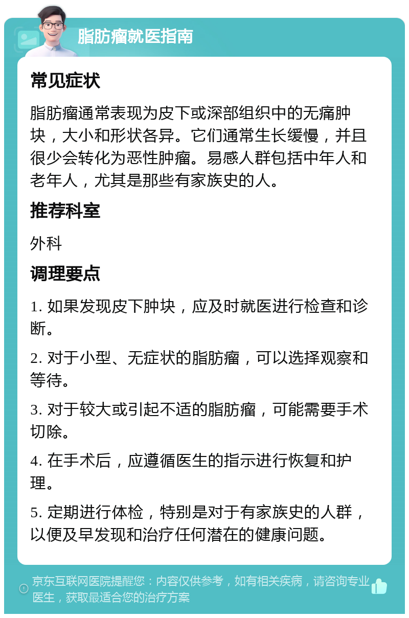 脂肪瘤就医指南 常见症状 脂肪瘤通常表现为皮下或深部组织中的无痛肿块，大小和形状各异。它们通常生长缓慢，并且很少会转化为恶性肿瘤。易感人群包括中年人和老年人，尤其是那些有家族史的人。 推荐科室 外科 调理要点 1. 如果发现皮下肿块，应及时就医进行检查和诊断。 2. 对于小型、无症状的脂肪瘤，可以选择观察和等待。 3. 对于较大或引起不适的脂肪瘤，可能需要手术切除。 4. 在手术后，应遵循医生的指示进行恢复和护理。 5. 定期进行体检，特别是对于有家族史的人群，以便及早发现和治疗任何潜在的健康问题。