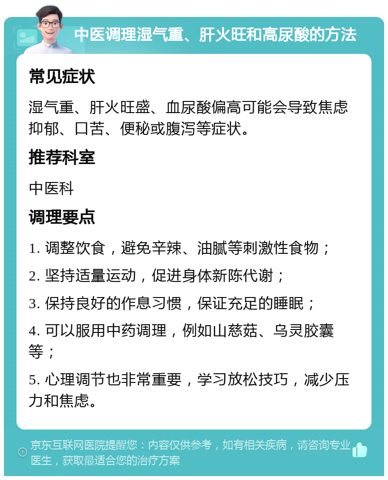 中医调理湿气重、肝火旺和高尿酸的方法 常见症状 湿气重、肝火旺盛、血尿酸偏高可能会导致焦虑抑郁、口苦、便秘或腹泻等症状。 推荐科室 中医科 调理要点 1. 调整饮食，避免辛辣、油腻等刺激性食物； 2. 坚持适量运动，促进身体新陈代谢； 3. 保持良好的作息习惯，保证充足的睡眠； 4. 可以服用中药调理，例如山慈菇、乌灵胶囊等； 5. 心理调节也非常重要，学习放松技巧，减少压力和焦虑。