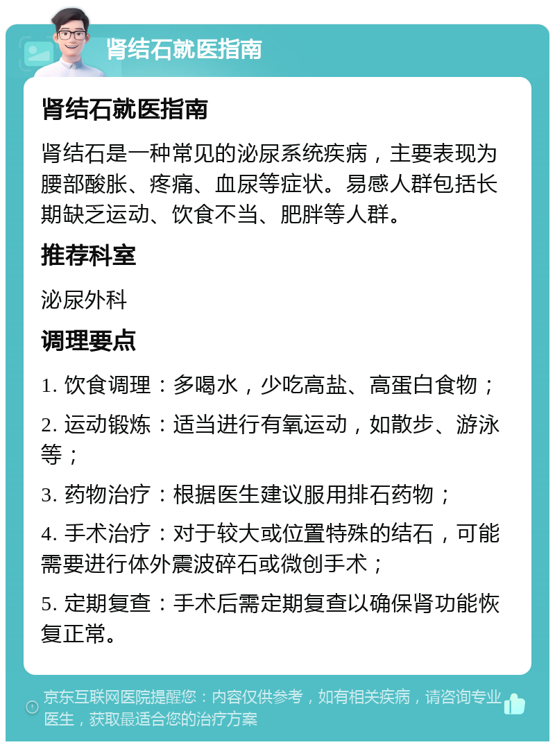 肾结石就医指南 肾结石就医指南 肾结石是一种常见的泌尿系统疾病，主要表现为腰部酸胀、疼痛、血尿等症状。易感人群包括长期缺乏运动、饮食不当、肥胖等人群。 推荐科室 泌尿外科 调理要点 1. 饮食调理：多喝水，少吃高盐、高蛋白食物； 2. 运动锻炼：适当进行有氧运动，如散步、游泳等； 3. 药物治疗：根据医生建议服用排石药物； 4. 手术治疗：对于较大或位置特殊的结石，可能需要进行体外震波碎石或微创手术； 5. 定期复查：手术后需定期复查以确保肾功能恢复正常。