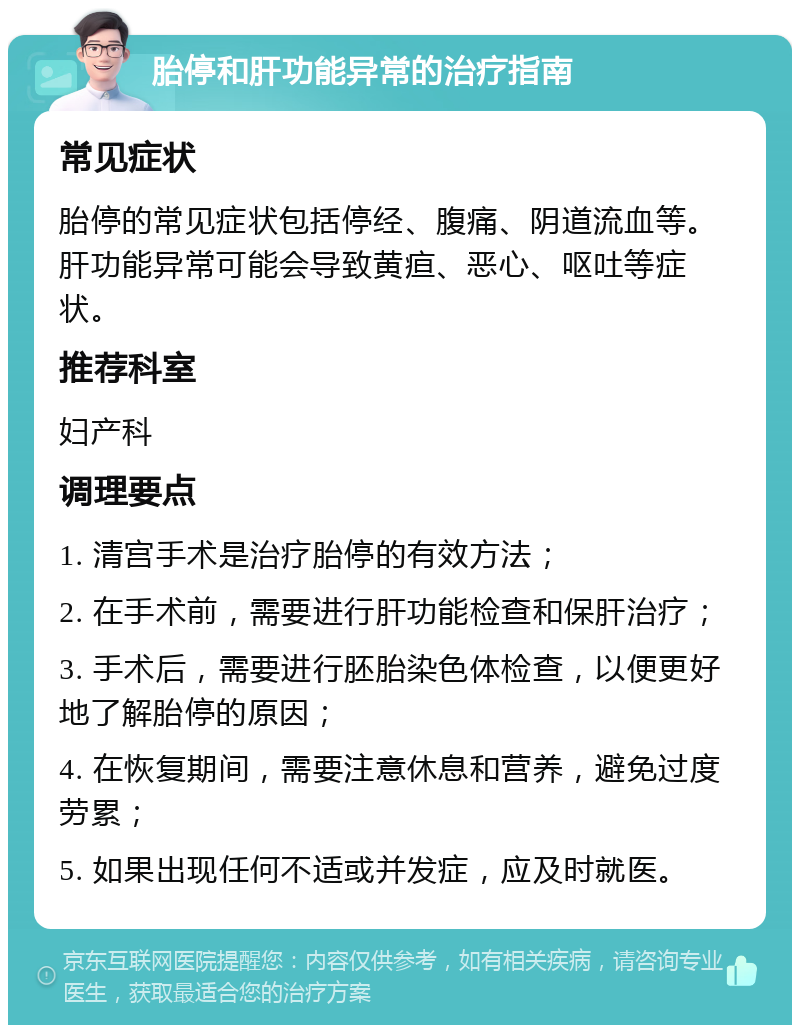 胎停和肝功能异常的治疗指南 常见症状 胎停的常见症状包括停经、腹痛、阴道流血等。肝功能异常可能会导致黄疸、恶心、呕吐等症状。 推荐科室 妇产科 调理要点 1. 清宫手术是治疗胎停的有效方法； 2. 在手术前，需要进行肝功能检查和保肝治疗； 3. 手术后，需要进行胚胎染色体检查，以便更好地了解胎停的原因； 4. 在恢复期间，需要注意休息和营养，避免过度劳累； 5. 如果出现任何不适或并发症，应及时就医。