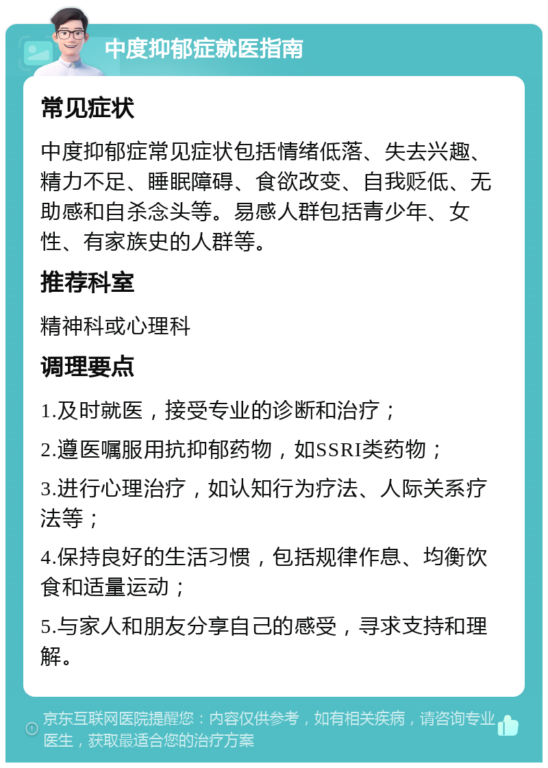 中度抑郁症就医指南 常见症状 中度抑郁症常见症状包括情绪低落、失去兴趣、精力不足、睡眠障碍、食欲改变、自我贬低、无助感和自杀念头等。易感人群包括青少年、女性、有家族史的人群等。 推荐科室 精神科或心理科 调理要点 1.及时就医，接受专业的诊断和治疗； 2.遵医嘱服用抗抑郁药物，如SSRI类药物； 3.进行心理治疗，如认知行为疗法、人际关系疗法等； 4.保持良好的生活习惯，包括规律作息、均衡饮食和适量运动； 5.与家人和朋友分享自己的感受，寻求支持和理解。