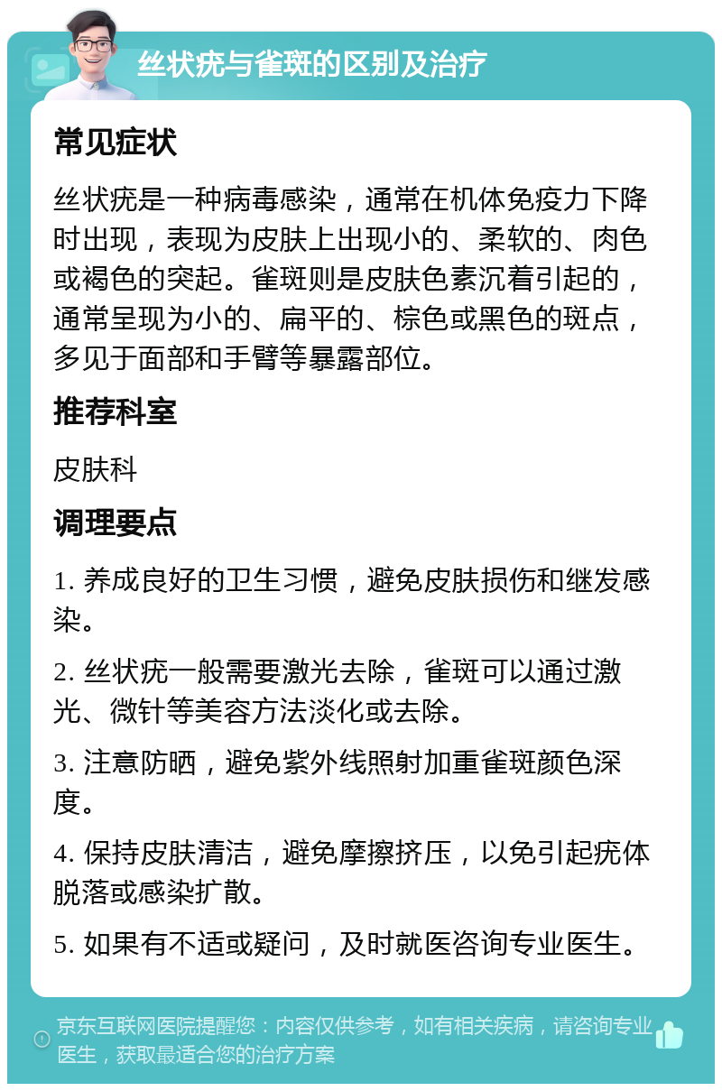 丝状疣与雀斑的区别及治疗 常见症状 丝状疣是一种病毒感染，通常在机体免疫力下降时出现，表现为皮肤上出现小的、柔软的、肉色或褐色的突起。雀斑则是皮肤色素沉着引起的，通常呈现为小的、扁平的、棕色或黑色的斑点，多见于面部和手臂等暴露部位。 推荐科室 皮肤科 调理要点 1. 养成良好的卫生习惯，避免皮肤损伤和继发感染。 2. 丝状疣一般需要激光去除，雀斑可以通过激光、微针等美容方法淡化或去除。 3. 注意防晒，避免紫外线照射加重雀斑颜色深度。 4. 保持皮肤清洁，避免摩擦挤压，以免引起疣体脱落或感染扩散。 5. 如果有不适或疑问，及时就医咨询专业医生。