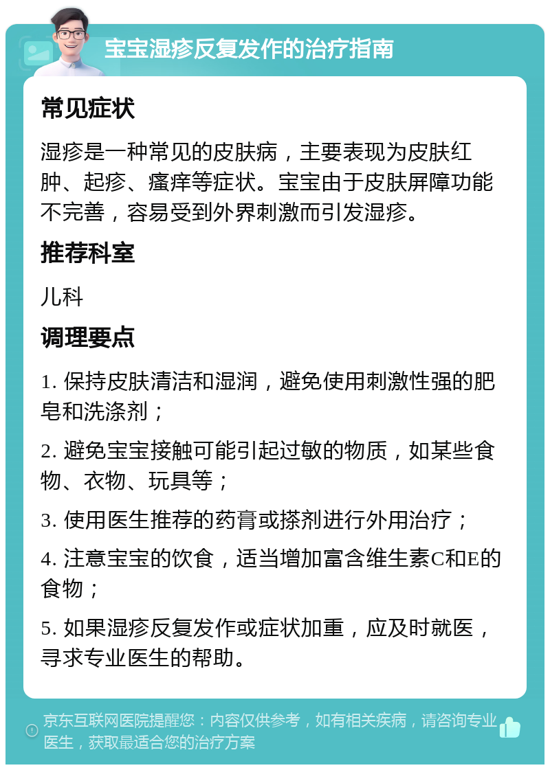 宝宝湿疹反复发作的治疗指南 常见症状 湿疹是一种常见的皮肤病，主要表现为皮肤红肿、起疹、瘙痒等症状。宝宝由于皮肤屏障功能不完善，容易受到外界刺激而引发湿疹。 推荐科室 儿科 调理要点 1. 保持皮肤清洁和湿润，避免使用刺激性强的肥皂和洗涤剂； 2. 避免宝宝接触可能引起过敏的物质，如某些食物、衣物、玩具等； 3. 使用医生推荐的药膏或搽剂进行外用治疗； 4. 注意宝宝的饮食，适当增加富含维生素C和E的食物； 5. 如果湿疹反复发作或症状加重，应及时就医，寻求专业医生的帮助。