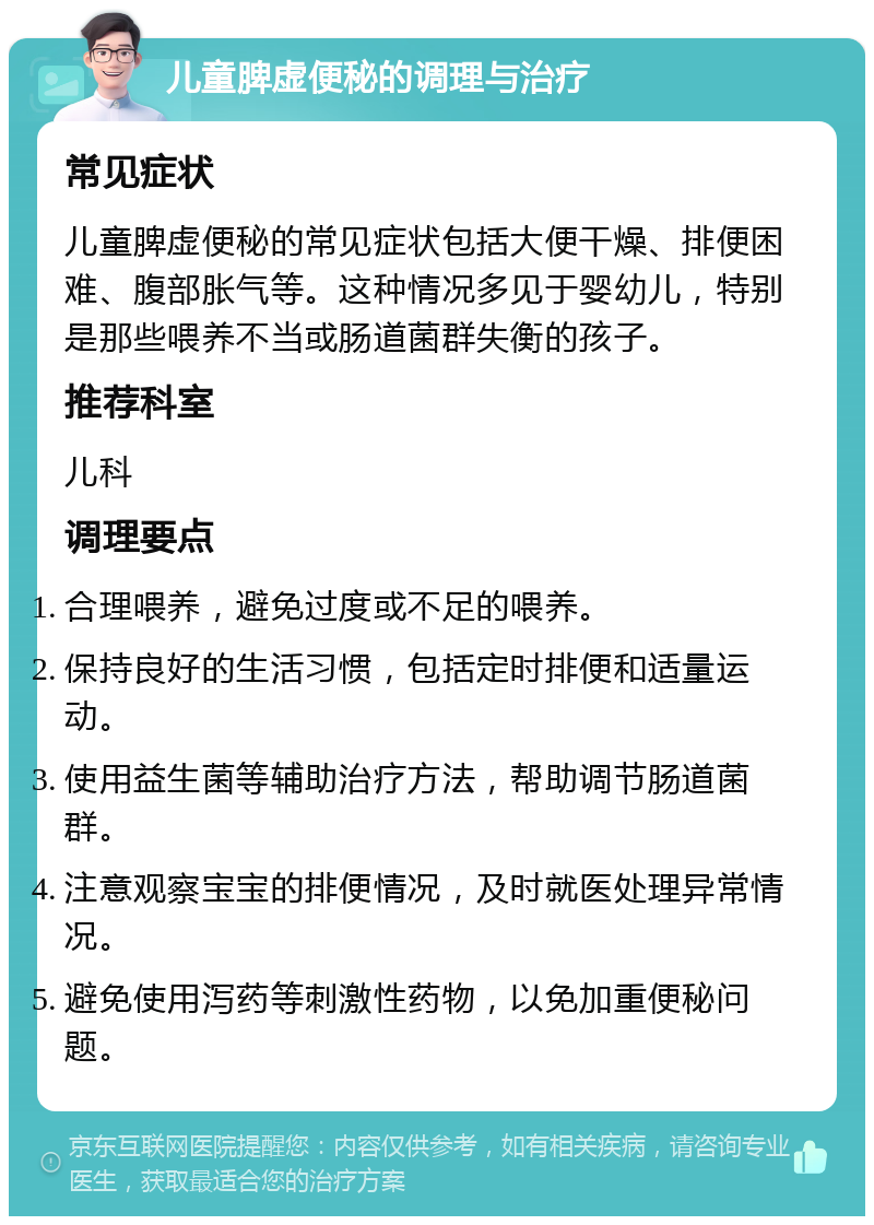 儿童脾虚便秘的调理与治疗 常见症状 儿童脾虚便秘的常见症状包括大便干燥、排便困难、腹部胀气等。这种情况多见于婴幼儿，特别是那些喂养不当或肠道菌群失衡的孩子。 推荐科室 儿科 调理要点 合理喂养，避免过度或不足的喂养。 保持良好的生活习惯，包括定时排便和适量运动。 使用益生菌等辅助治疗方法，帮助调节肠道菌群。 注意观察宝宝的排便情况，及时就医处理异常情况。 避免使用泻药等刺激性药物，以免加重便秘问题。