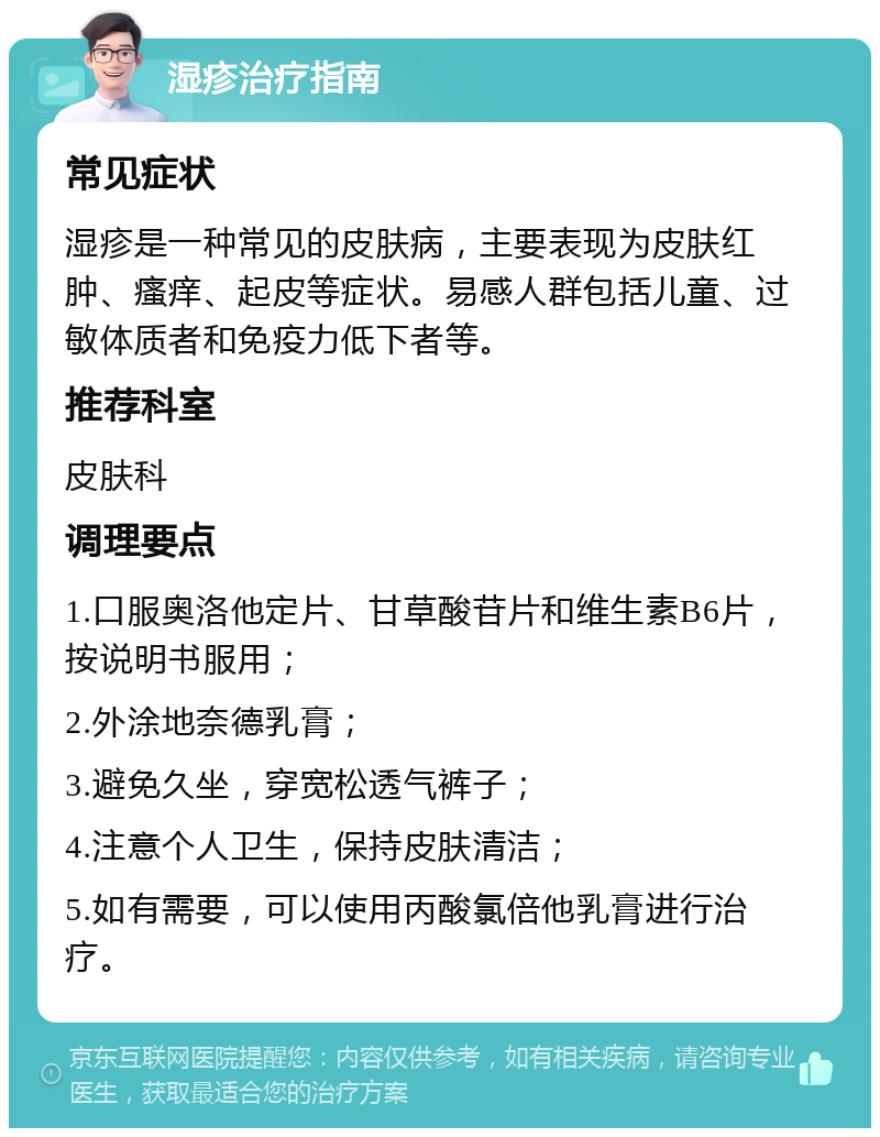 湿疹治疗指南 常见症状 湿疹是一种常见的皮肤病，主要表现为皮肤红肿、瘙痒、起皮等症状。易感人群包括儿童、过敏体质者和免疫力低下者等。 推荐科室 皮肤科 调理要点 1.口服奥洛他定片、甘草酸苷片和维生素B6片，按说明书服用； 2.外涂地奈德乳膏； 3.避免久坐，穿宽松透气裤子； 4.注意个人卫生，保持皮肤清洁； 5.如有需要，可以使用丙酸氯倍他乳膏进行治疗。