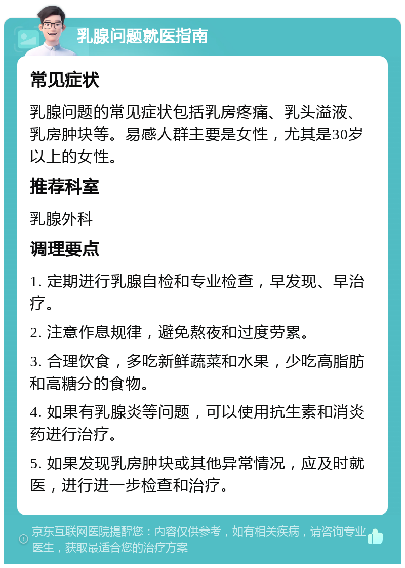 乳腺问题就医指南 常见症状 乳腺问题的常见症状包括乳房疼痛、乳头溢液、乳房肿块等。易感人群主要是女性，尤其是30岁以上的女性。 推荐科室 乳腺外科 调理要点 1. 定期进行乳腺自检和专业检查，早发现、早治疗。 2. 注意作息规律，避免熬夜和过度劳累。 3. 合理饮食，多吃新鲜蔬菜和水果，少吃高脂肪和高糖分的食物。 4. 如果有乳腺炎等问题，可以使用抗生素和消炎药进行治疗。 5. 如果发现乳房肿块或其他异常情况，应及时就医，进行进一步检查和治疗。