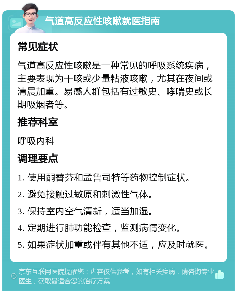 气道高反应性咳嗽就医指南 常见症状 气道高反应性咳嗽是一种常见的呼吸系统疾病，主要表现为干咳或少量粘液咳嗽，尤其在夜间或清晨加重。易感人群包括有过敏史、哮喘史或长期吸烟者等。 推荐科室 呼吸内科 调理要点 1. 使用酮替芬和孟鲁司特等药物控制症状。 2. 避免接触过敏原和刺激性气体。 3. 保持室内空气清新，适当加湿。 4. 定期进行肺功能检查，监测病情变化。 5. 如果症状加重或伴有其他不适，应及时就医。