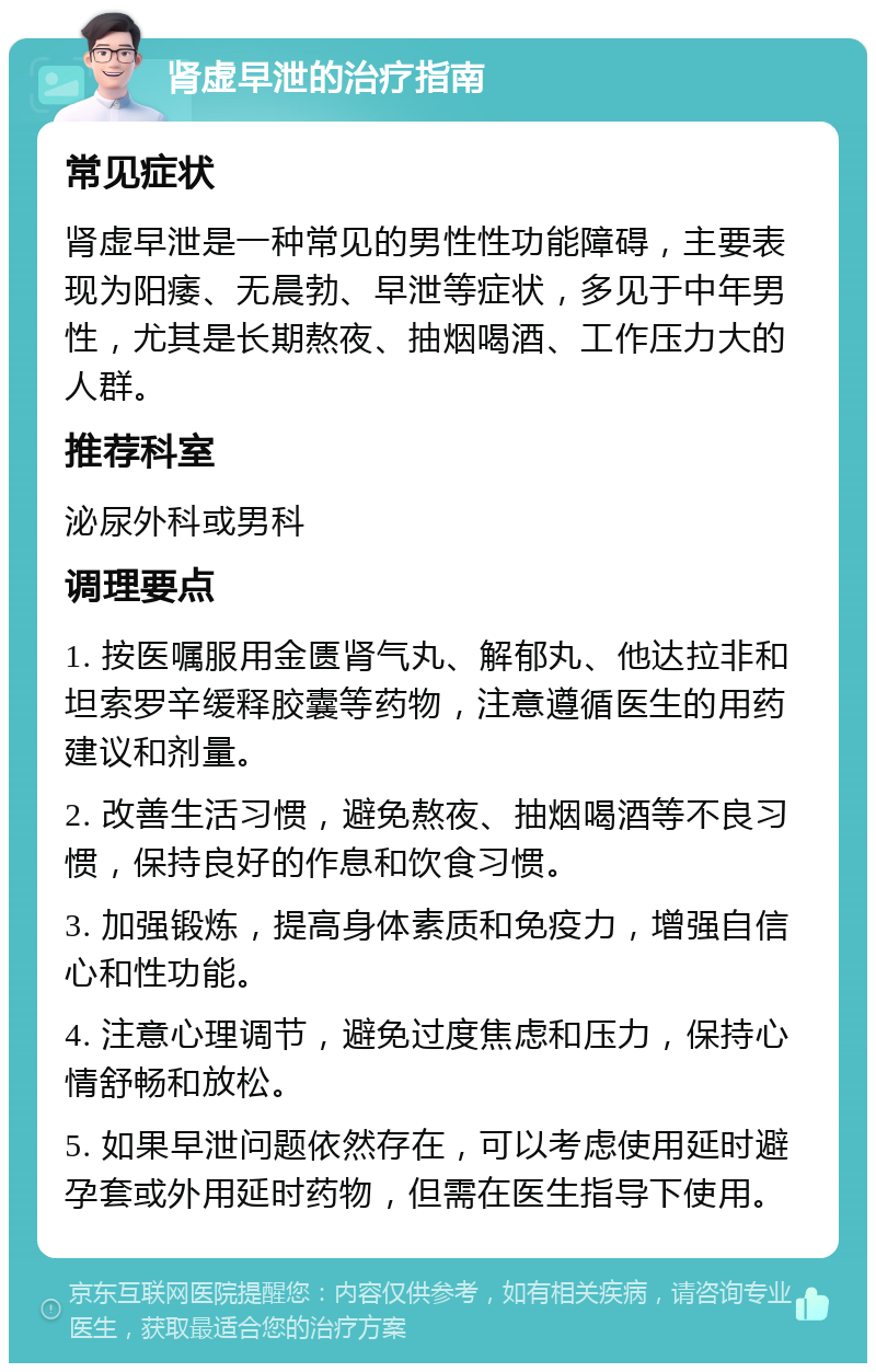 肾虚早泄的治疗指南 常见症状 肾虚早泄是一种常见的男性性功能障碍，主要表现为阳痿、无晨勃、早泄等症状，多见于中年男性，尤其是长期熬夜、抽烟喝酒、工作压力大的人群。 推荐科室 泌尿外科或男科 调理要点 1. 按医嘱服用金匮肾气丸、解郁丸、他达拉非和坦索罗辛缓释胶囊等药物，注意遵循医生的用药建议和剂量。 2. 改善生活习惯，避免熬夜、抽烟喝酒等不良习惯，保持良好的作息和饮食习惯。 3. 加强锻炼，提高身体素质和免疫力，增强自信心和性功能。 4. 注意心理调节，避免过度焦虑和压力，保持心情舒畅和放松。 5. 如果早泄问题依然存在，可以考虑使用延时避孕套或外用延时药物，但需在医生指导下使用。