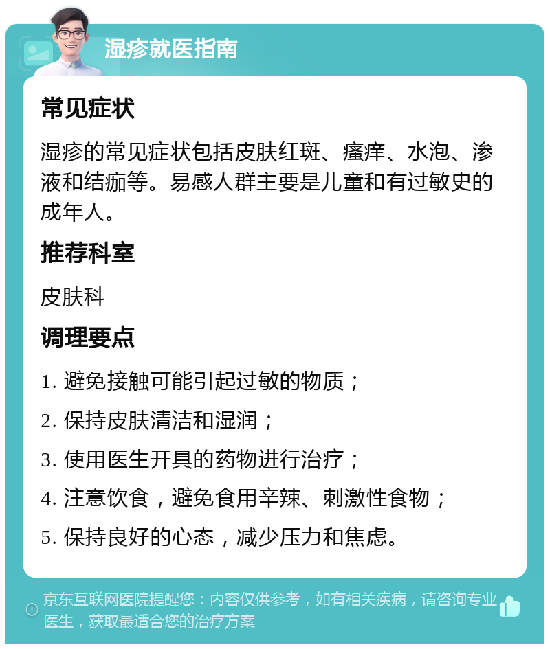 湿疹就医指南 常见症状 湿疹的常见症状包括皮肤红斑、瘙痒、水泡、渗液和结痂等。易感人群主要是儿童和有过敏史的成年人。 推荐科室 皮肤科 调理要点 1. 避免接触可能引起过敏的物质； 2. 保持皮肤清洁和湿润； 3. 使用医生开具的药物进行治疗； 4. 注意饮食，避免食用辛辣、刺激性食物； 5. 保持良好的心态，减少压力和焦虑。