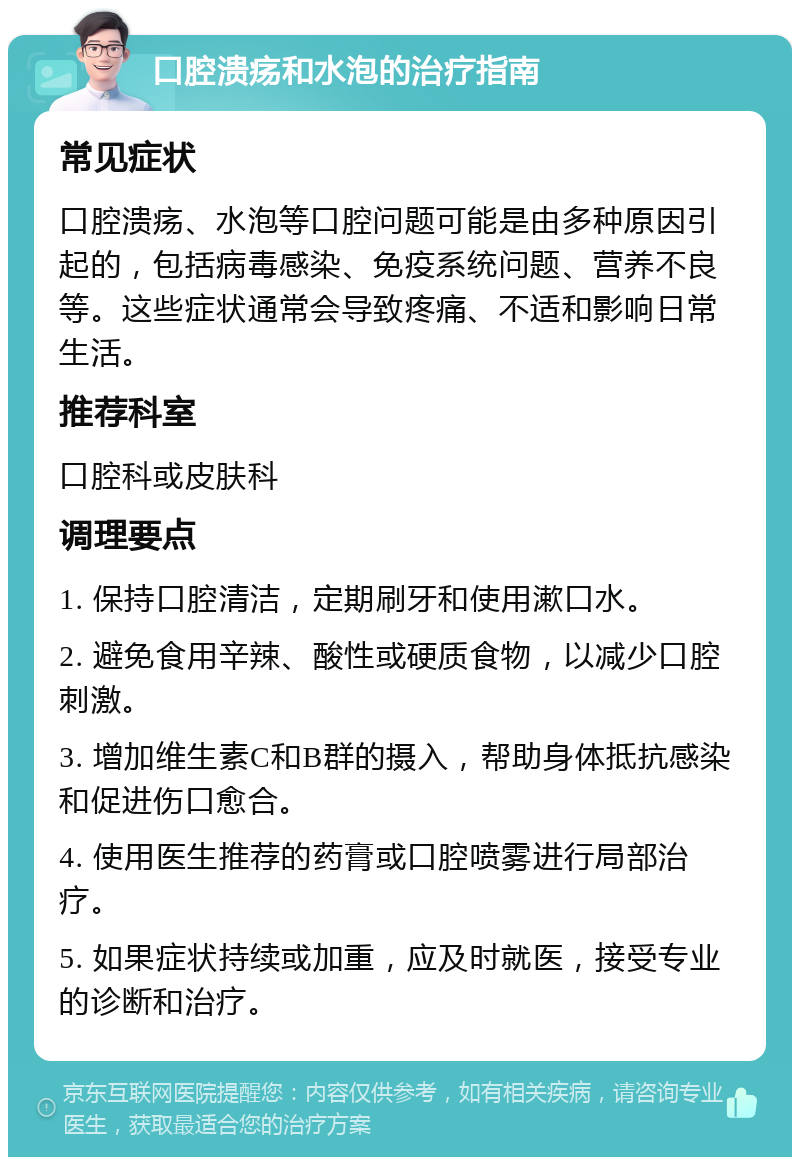 口腔溃疡和水泡的治疗指南 常见症状 口腔溃疡、水泡等口腔问题可能是由多种原因引起的，包括病毒感染、免疫系统问题、营养不良等。这些症状通常会导致疼痛、不适和影响日常生活。 推荐科室 口腔科或皮肤科 调理要点 1. 保持口腔清洁，定期刷牙和使用漱口水。 2. 避免食用辛辣、酸性或硬质食物，以减少口腔刺激。 3. 增加维生素C和B群的摄入，帮助身体抵抗感染和促进伤口愈合。 4. 使用医生推荐的药膏或口腔喷雾进行局部治疗。 5. 如果症状持续或加重，应及时就医，接受专业的诊断和治疗。