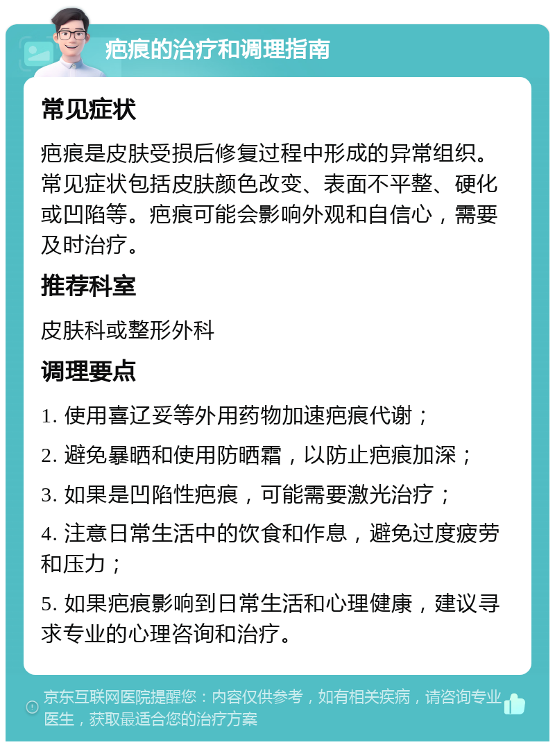 疤痕的治疗和调理指南 常见症状 疤痕是皮肤受损后修复过程中形成的异常组织。常见症状包括皮肤颜色改变、表面不平整、硬化或凹陷等。疤痕可能会影响外观和自信心，需要及时治疗。 推荐科室 皮肤科或整形外科 调理要点 1. 使用喜辽妥等外用药物加速疤痕代谢； 2. 避免暴晒和使用防晒霜，以防止疤痕加深； 3. 如果是凹陷性疤痕，可能需要激光治疗； 4. 注意日常生活中的饮食和作息，避免过度疲劳和压力； 5. 如果疤痕影响到日常生活和心理健康，建议寻求专业的心理咨询和治疗。