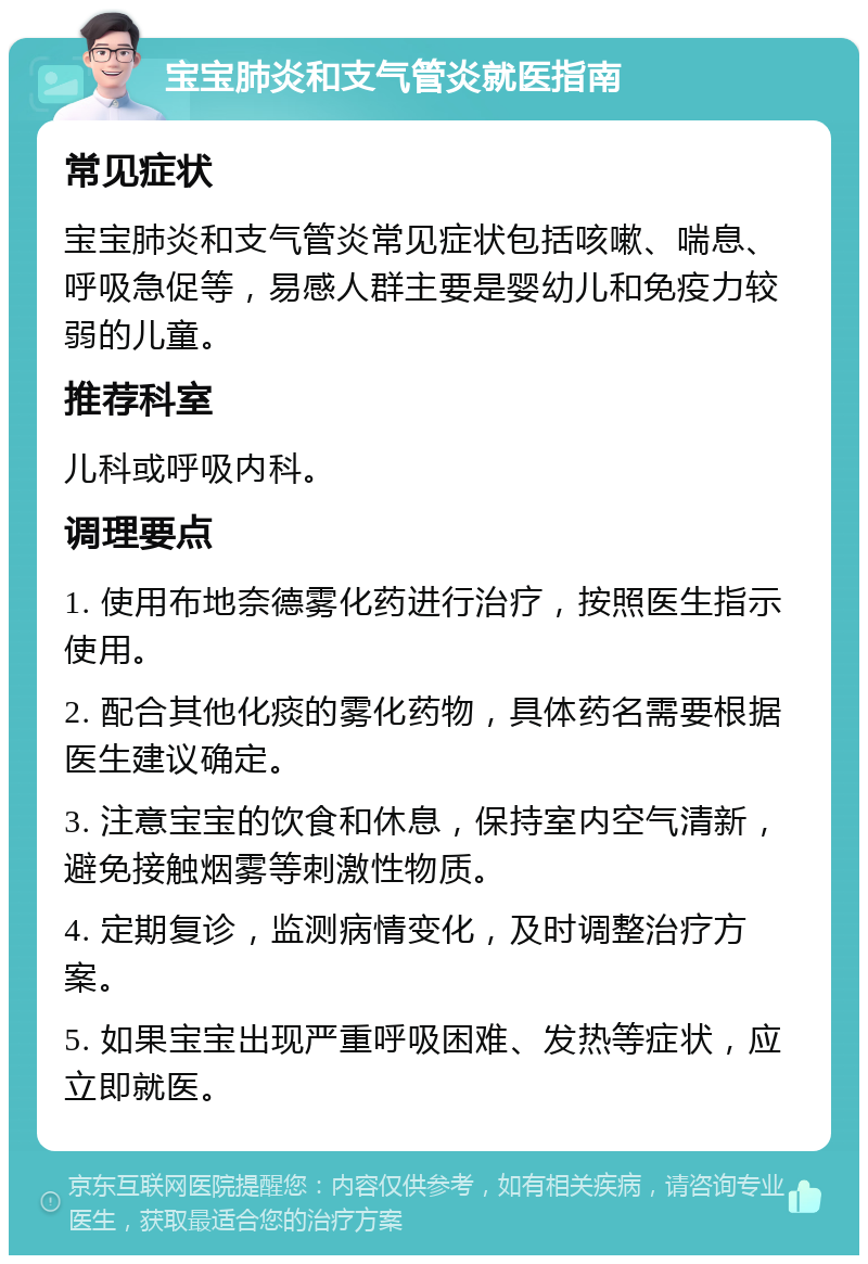 宝宝肺炎和支气管炎就医指南 常见症状 宝宝肺炎和支气管炎常见症状包括咳嗽、喘息、呼吸急促等，易感人群主要是婴幼儿和免疫力较弱的儿童。 推荐科室 儿科或呼吸内科。 调理要点 1. 使用布地奈德雾化药进行治疗，按照医生指示使用。 2. 配合其他化痰的雾化药物，具体药名需要根据医生建议确定。 3. 注意宝宝的饮食和休息，保持室内空气清新，避免接触烟雾等刺激性物质。 4. 定期复诊，监测病情变化，及时调整治疗方案。 5. 如果宝宝出现严重呼吸困难、发热等症状，应立即就医。