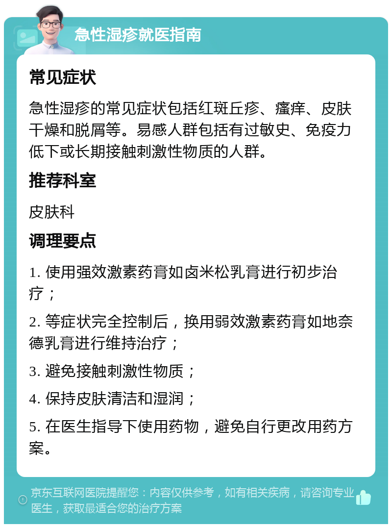 急性湿疹就医指南 常见症状 急性湿疹的常见症状包括红斑丘疹、瘙痒、皮肤干燥和脱屑等。易感人群包括有过敏史、免疫力低下或长期接触刺激性物质的人群。 推荐科室 皮肤科 调理要点 1. 使用强效激素药膏如卤米松乳膏进行初步治疗； 2. 等症状完全控制后，换用弱效激素药膏如地奈德乳膏进行维持治疗； 3. 避免接触刺激性物质； 4. 保持皮肤清洁和湿润； 5. 在医生指导下使用药物，避免自行更改用药方案。