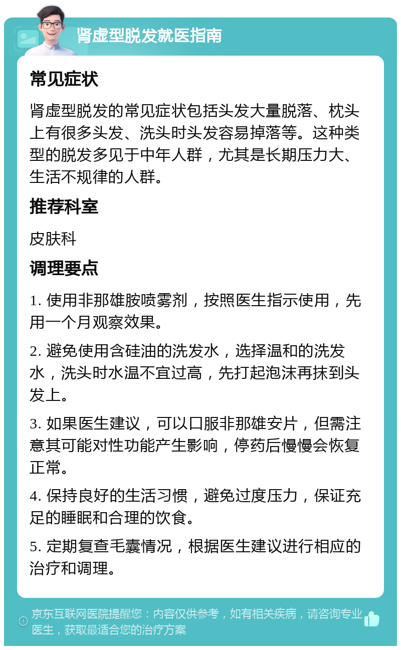 肾虚型脱发就医指南 常见症状 肾虚型脱发的常见症状包括头发大量脱落、枕头上有很多头发、洗头时头发容易掉落等。这种类型的脱发多见于中年人群，尤其是长期压力大、生活不规律的人群。 推荐科室 皮肤科 调理要点 1. 使用非那雄胺喷雾剂，按照医生指示使用，先用一个月观察效果。 2. 避免使用含硅油的洗发水，选择温和的洗发水，洗头时水温不宜过高，先打起泡沫再抹到头发上。 3. 如果医生建议，可以口服非那雄安片，但需注意其可能对性功能产生影响，停药后慢慢会恢复正常。 4. 保持良好的生活习惯，避免过度压力，保证充足的睡眠和合理的饮食。 5. 定期复查毛囊情况，根据医生建议进行相应的治疗和调理。