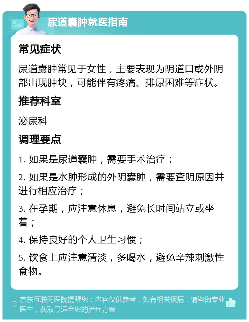 尿道囊肿就医指南 常见症状 尿道囊肿常见于女性，主要表现为阴道口或外阴部出现肿块，可能伴有疼痛、排尿困难等症状。 推荐科室 泌尿科 调理要点 1. 如果是尿道囊肿，需要手术治疗； 2. 如果是水肿形成的外阴囊肿，需要查明原因并进行相应治疗； 3. 在孕期，应注意休息，避免长时间站立或坐着； 4. 保持良好的个人卫生习惯； 5. 饮食上应注意清淡，多喝水，避免辛辣刺激性食物。