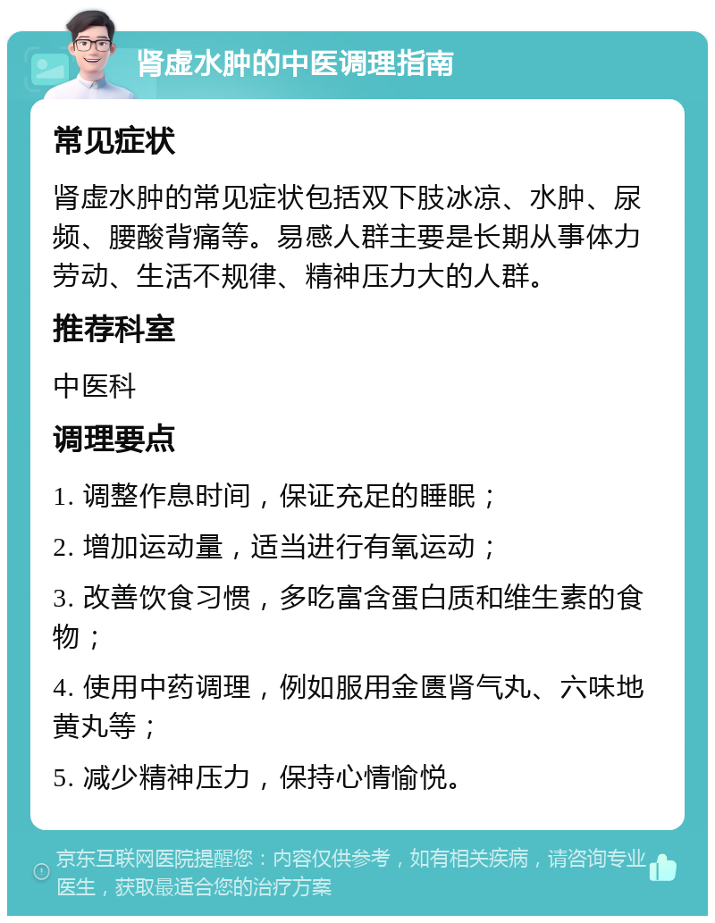 肾虚水肿的中医调理指南 常见症状 肾虚水肿的常见症状包括双下肢冰凉、水肿、尿频、腰酸背痛等。易感人群主要是长期从事体力劳动、生活不规律、精神压力大的人群。 推荐科室 中医科 调理要点 1. 调整作息时间，保证充足的睡眠； 2. 增加运动量，适当进行有氧运动； 3. 改善饮食习惯，多吃富含蛋白质和维生素的食物； 4. 使用中药调理，例如服用金匮肾气丸、六味地黄丸等； 5. 减少精神压力，保持心情愉悦。