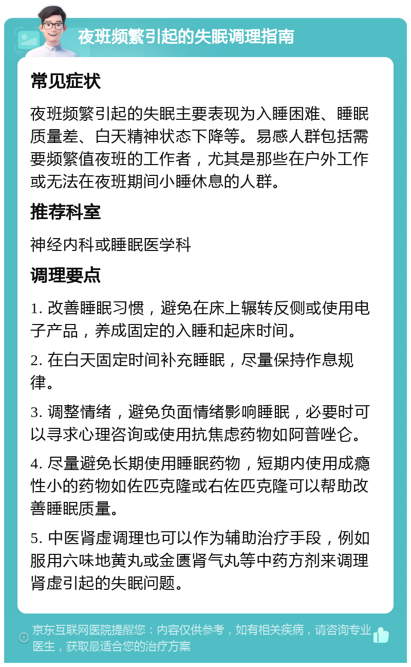 夜班频繁引起的失眠调理指南 常见症状 夜班频繁引起的失眠主要表现为入睡困难、睡眠质量差、白天精神状态下降等。易感人群包括需要频繁值夜班的工作者，尤其是那些在户外工作或无法在夜班期间小睡休息的人群。 推荐科室 神经内科或睡眠医学科 调理要点 1. 改善睡眠习惯，避免在床上辗转反侧或使用电子产品，养成固定的入睡和起床时间。 2. 在白天固定时间补充睡眠，尽量保持作息规律。 3. 调整情绪，避免负面情绪影响睡眠，必要时可以寻求心理咨询或使用抗焦虑药物如阿普唑仑。 4. 尽量避免长期使用睡眠药物，短期内使用成瘾性小的药物如佐匹克隆或右佐匹克隆可以帮助改善睡眠质量。 5. 中医肾虚调理也可以作为辅助治疗手段，例如服用六味地黄丸或金匮肾气丸等中药方剂来调理肾虚引起的失眠问题。