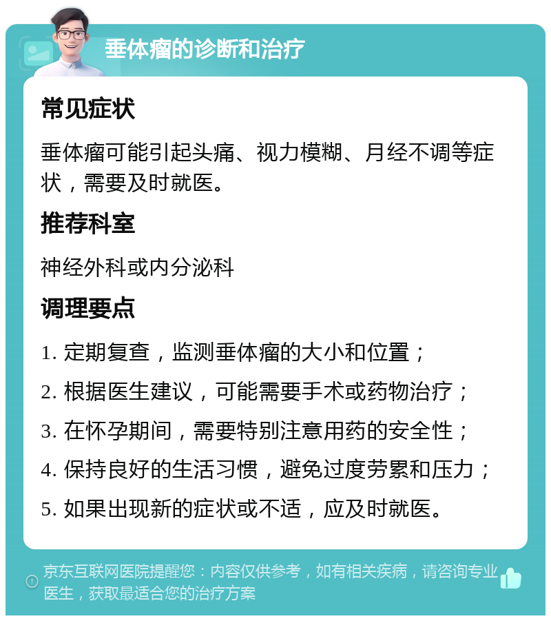 垂体瘤的诊断和治疗 常见症状 垂体瘤可能引起头痛、视力模糊、月经不调等症状，需要及时就医。 推荐科室 神经外科或内分泌科 调理要点 1. 定期复查，监测垂体瘤的大小和位置； 2. 根据医生建议，可能需要手术或药物治疗； 3. 在怀孕期间，需要特别注意用药的安全性； 4. 保持良好的生活习惯，避免过度劳累和压力； 5. 如果出现新的症状或不适，应及时就医。