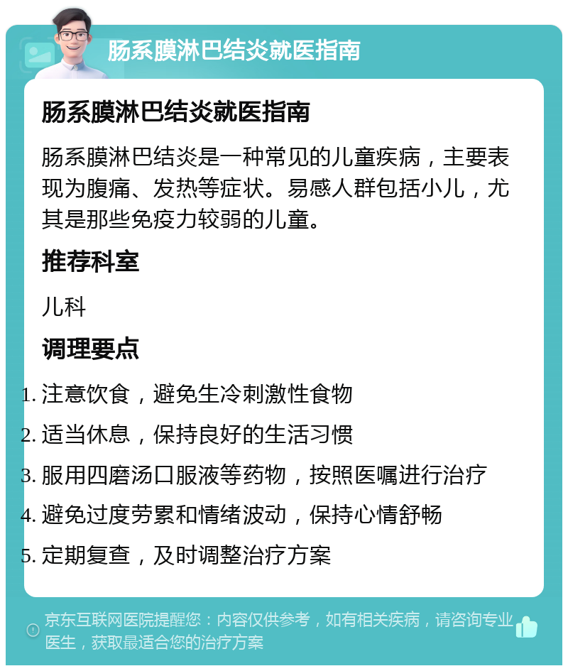 肠系膜淋巴结炎就医指南 肠系膜淋巴结炎就医指南 肠系膜淋巴结炎是一种常见的儿童疾病，主要表现为腹痛、发热等症状。易感人群包括小儿，尤其是那些免疫力较弱的儿童。 推荐科室 儿科 调理要点 注意饮食，避免生冷刺激性食物 适当休息，保持良好的生活习惯 服用四磨汤口服液等药物，按照医嘱进行治疗 避免过度劳累和情绪波动，保持心情舒畅 定期复查，及时调整治疗方案