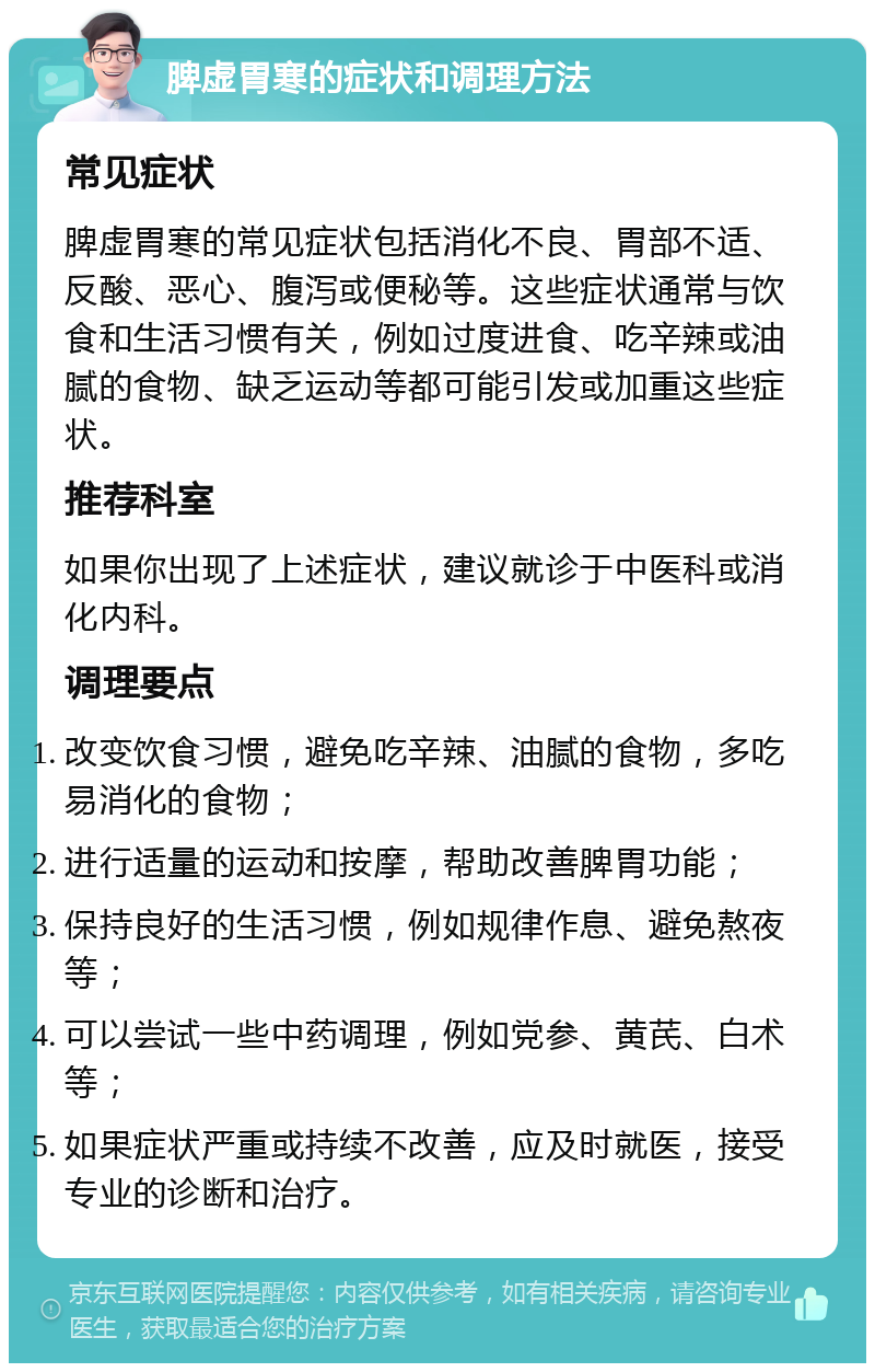 脾虚胃寒的症状和调理方法 常见症状 脾虚胃寒的常见症状包括消化不良、胃部不适、反酸、恶心、腹泻或便秘等。这些症状通常与饮食和生活习惯有关，例如过度进食、吃辛辣或油腻的食物、缺乏运动等都可能引发或加重这些症状。 推荐科室 如果你出现了上述症状，建议就诊于中医科或消化内科。 调理要点 改变饮食习惯，避免吃辛辣、油腻的食物，多吃易消化的食物； 进行适量的运动和按摩，帮助改善脾胃功能； 保持良好的生活习惯，例如规律作息、避免熬夜等； 可以尝试一些中药调理，例如党参、黄芪、白术等； 如果症状严重或持续不改善，应及时就医，接受专业的诊断和治疗。