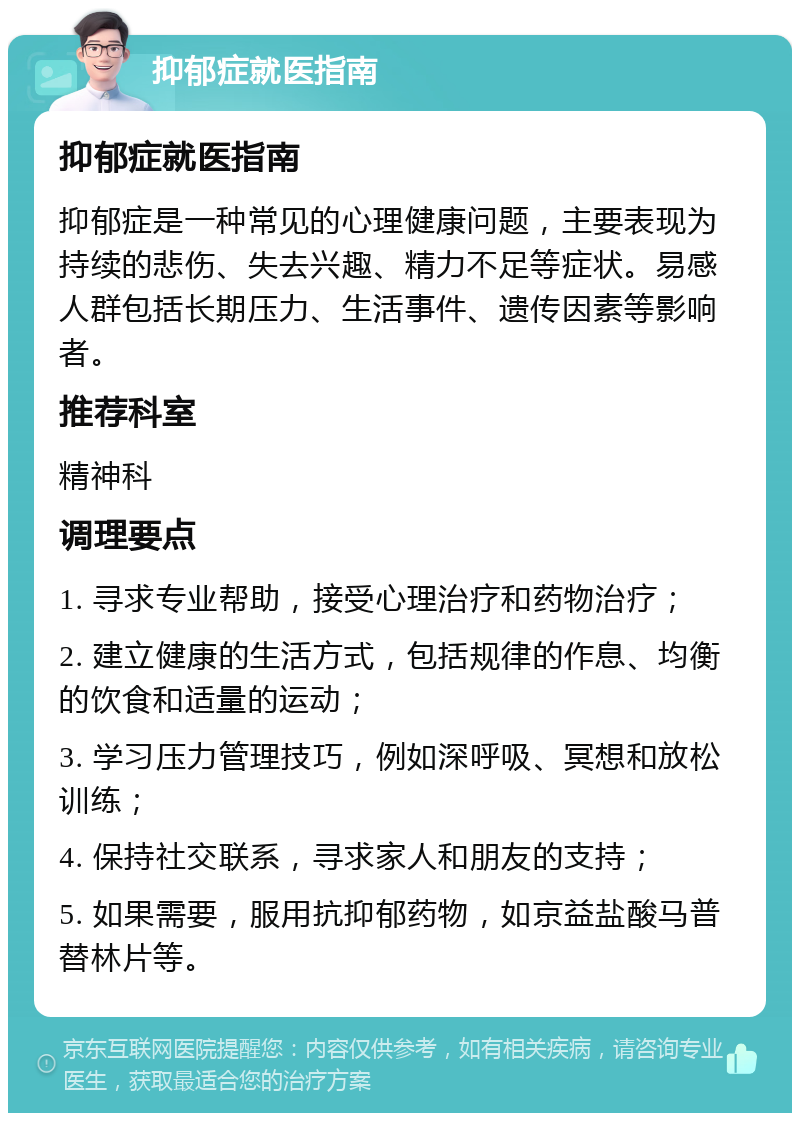 抑郁症就医指南 抑郁症就医指南 抑郁症是一种常见的心理健康问题，主要表现为持续的悲伤、失去兴趣、精力不足等症状。易感人群包括长期压力、生活事件、遗传因素等影响者。 推荐科室 精神科 调理要点 1. 寻求专业帮助，接受心理治疗和药物治疗； 2. 建立健康的生活方式，包括规律的作息、均衡的饮食和适量的运动； 3. 学习压力管理技巧，例如深呼吸、冥想和放松训练； 4. 保持社交联系，寻求家人和朋友的支持； 5. 如果需要，服用抗抑郁药物，如京益盐酸马普替林片等。