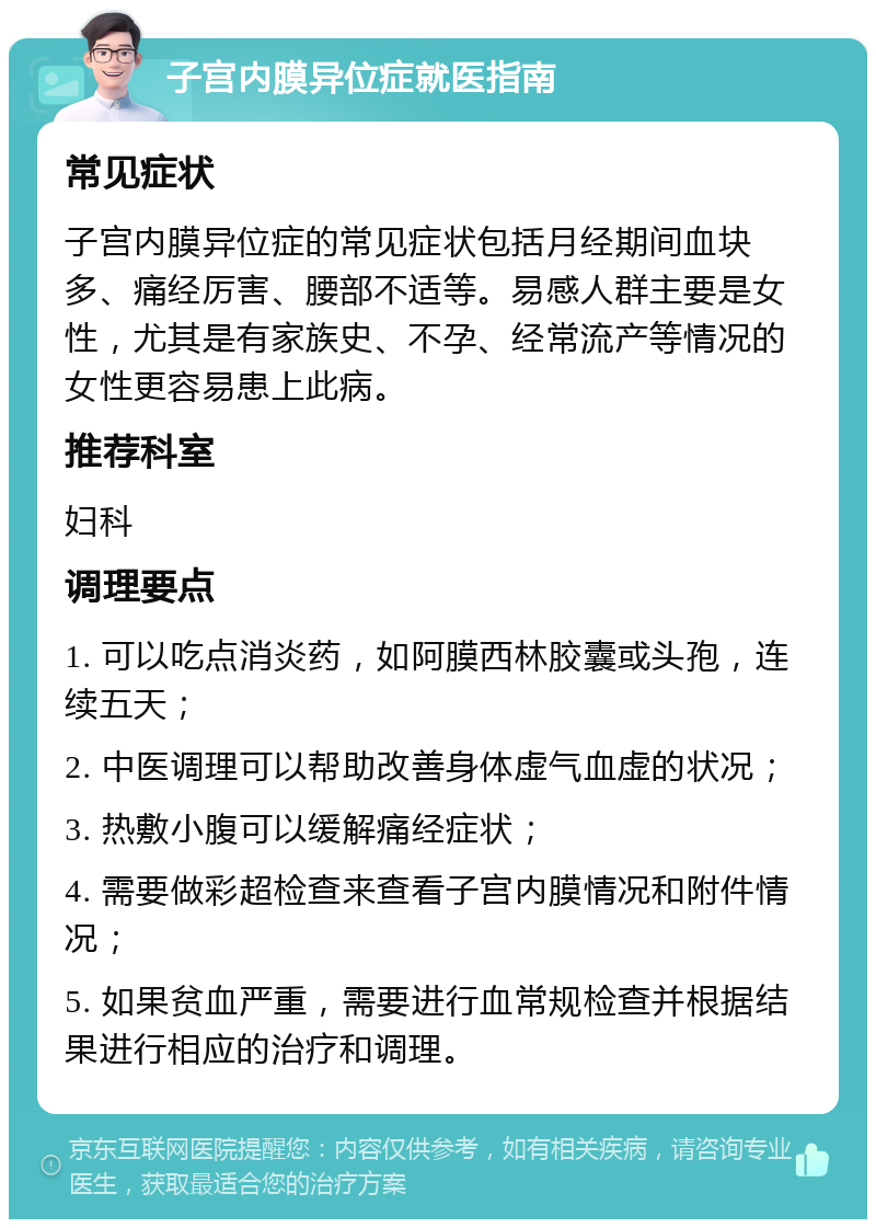 子宫内膜异位症就医指南 常见症状 子宫内膜异位症的常见症状包括月经期间血块多、痛经厉害、腰部不适等。易感人群主要是女性，尤其是有家族史、不孕、经常流产等情况的女性更容易患上此病。 推荐科室 妇科 调理要点 1. 可以吃点消炎药，如阿膜西林胶囊或头孢，连续五天； 2. 中医调理可以帮助改善身体虚气血虚的状况； 3. 热敷小腹可以缓解痛经症状； 4. 需要做彩超检查来查看子宫内膜情况和附件情况； 5. 如果贫血严重，需要进行血常规检查并根据结果进行相应的治疗和调理。