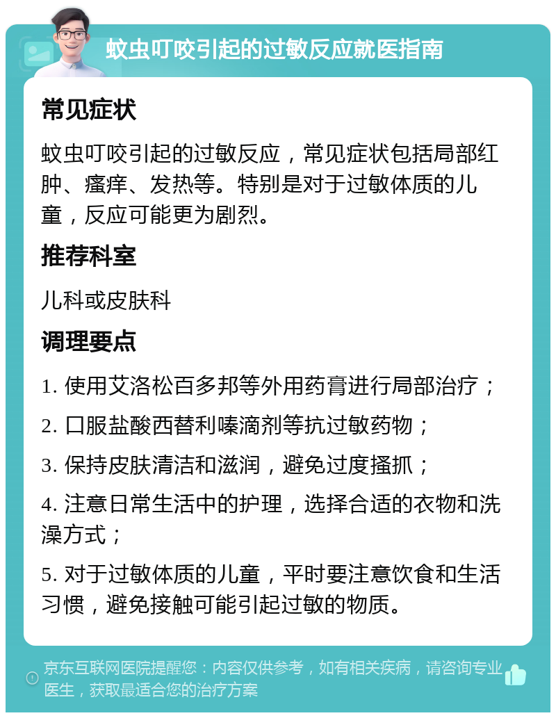 蚊虫叮咬引起的过敏反应就医指南 常见症状 蚊虫叮咬引起的过敏反应，常见症状包括局部红肿、瘙痒、发热等。特别是对于过敏体质的儿童，反应可能更为剧烈。 推荐科室 儿科或皮肤科 调理要点 1. 使用艾洛松百多邦等外用药膏进行局部治疗； 2. 口服盐酸西替利嗪滴剂等抗过敏药物； 3. 保持皮肤清洁和滋润，避免过度搔抓； 4. 注意日常生活中的护理，选择合适的衣物和洗澡方式； 5. 对于过敏体质的儿童，平时要注意饮食和生活习惯，避免接触可能引起过敏的物质。