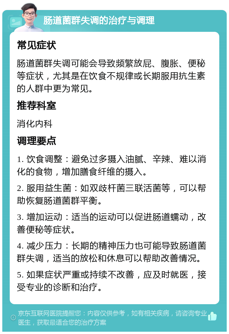 肠道菌群失调的治疗与调理 常见症状 肠道菌群失调可能会导致频繁放屁、腹胀、便秘等症状，尤其是在饮食不规律或长期服用抗生素的人群中更为常见。 推荐科室 消化内科 调理要点 1. 饮食调整：避免过多摄入油腻、辛辣、难以消化的食物，增加膳食纤维的摄入。 2. 服用益生菌：如双歧杆菌三联活菌等，可以帮助恢复肠道菌群平衡。 3. 增加运动：适当的运动可以促进肠道蠕动，改善便秘等症状。 4. 减少压力：长期的精神压力也可能导致肠道菌群失调，适当的放松和休息可以帮助改善情况。 5. 如果症状严重或持续不改善，应及时就医，接受专业的诊断和治疗。