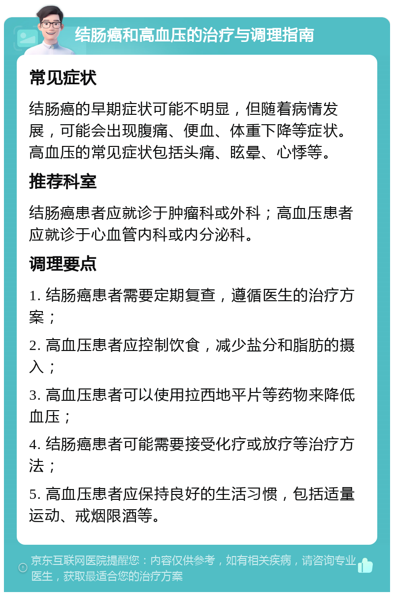 结肠癌和高血压的治疗与调理指南 常见症状 结肠癌的早期症状可能不明显，但随着病情发展，可能会出现腹痛、便血、体重下降等症状。高血压的常见症状包括头痛、眩晕、心悸等。 推荐科室 结肠癌患者应就诊于肿瘤科或外科；高血压患者应就诊于心血管内科或内分泌科。 调理要点 1. 结肠癌患者需要定期复查，遵循医生的治疗方案； 2. 高血压患者应控制饮食，减少盐分和脂肪的摄入； 3. 高血压患者可以使用拉西地平片等药物来降低血压； 4. 结肠癌患者可能需要接受化疗或放疗等治疗方法； 5. 高血压患者应保持良好的生活习惯，包括适量运动、戒烟限酒等。