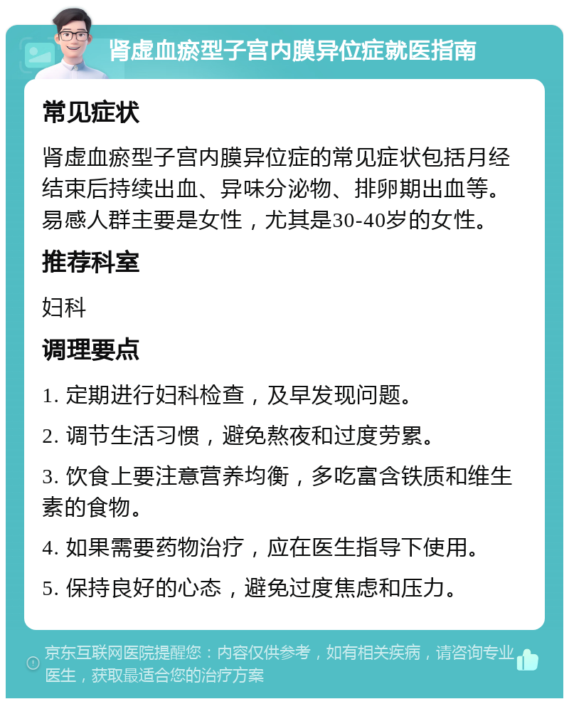 肾虚血瘀型子宫内膜异位症就医指南 常见症状 肾虚血瘀型子宫内膜异位症的常见症状包括月经结束后持续出血、异味分泌物、排卵期出血等。易感人群主要是女性，尤其是30-40岁的女性。 推荐科室 妇科 调理要点 1. 定期进行妇科检查，及早发现问题。 2. 调节生活习惯，避免熬夜和过度劳累。 3. 饮食上要注意营养均衡，多吃富含铁质和维生素的食物。 4. 如果需要药物治疗，应在医生指导下使用。 5. 保持良好的心态，避免过度焦虑和压力。