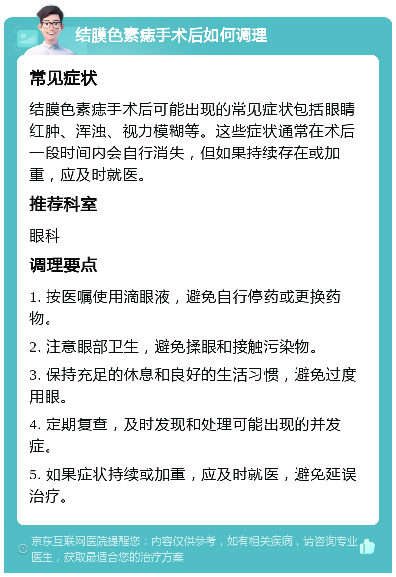 结膜色素痣手术后如何调理 常见症状 结膜色素痣手术后可能出现的常见症状包括眼睛红肿、浑浊、视力模糊等。这些症状通常在术后一段时间内会自行消失，但如果持续存在或加重，应及时就医。 推荐科室 眼科 调理要点 1. 按医嘱使用滴眼液，避免自行停药或更换药物。 2. 注意眼部卫生，避免揉眼和接触污染物。 3. 保持充足的休息和良好的生活习惯，避免过度用眼。 4. 定期复查，及时发现和处理可能出现的并发症。 5. 如果症状持续或加重，应及时就医，避免延误治疗。