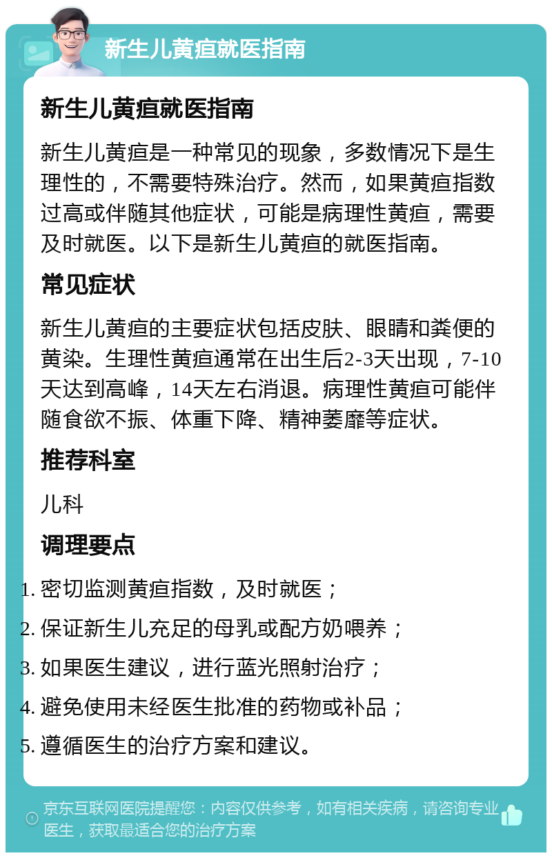 新生儿黄疸就医指南 新生儿黄疸就医指南 新生儿黄疸是一种常见的现象，多数情况下是生理性的，不需要特殊治疗。然而，如果黄疸指数过高或伴随其他症状，可能是病理性黄疸，需要及时就医。以下是新生儿黄疸的就医指南。 常见症状 新生儿黄疸的主要症状包括皮肤、眼睛和粪便的黄染。生理性黄疸通常在出生后2-3天出现，7-10天达到高峰，14天左右消退。病理性黄疸可能伴随食欲不振、体重下降、精神萎靡等症状。 推荐科室 儿科 调理要点 密切监测黄疸指数，及时就医； 保证新生儿充足的母乳或配方奶喂养； 如果医生建议，进行蓝光照射治疗； 避免使用未经医生批准的药物或补品； 遵循医生的治疗方案和建议。