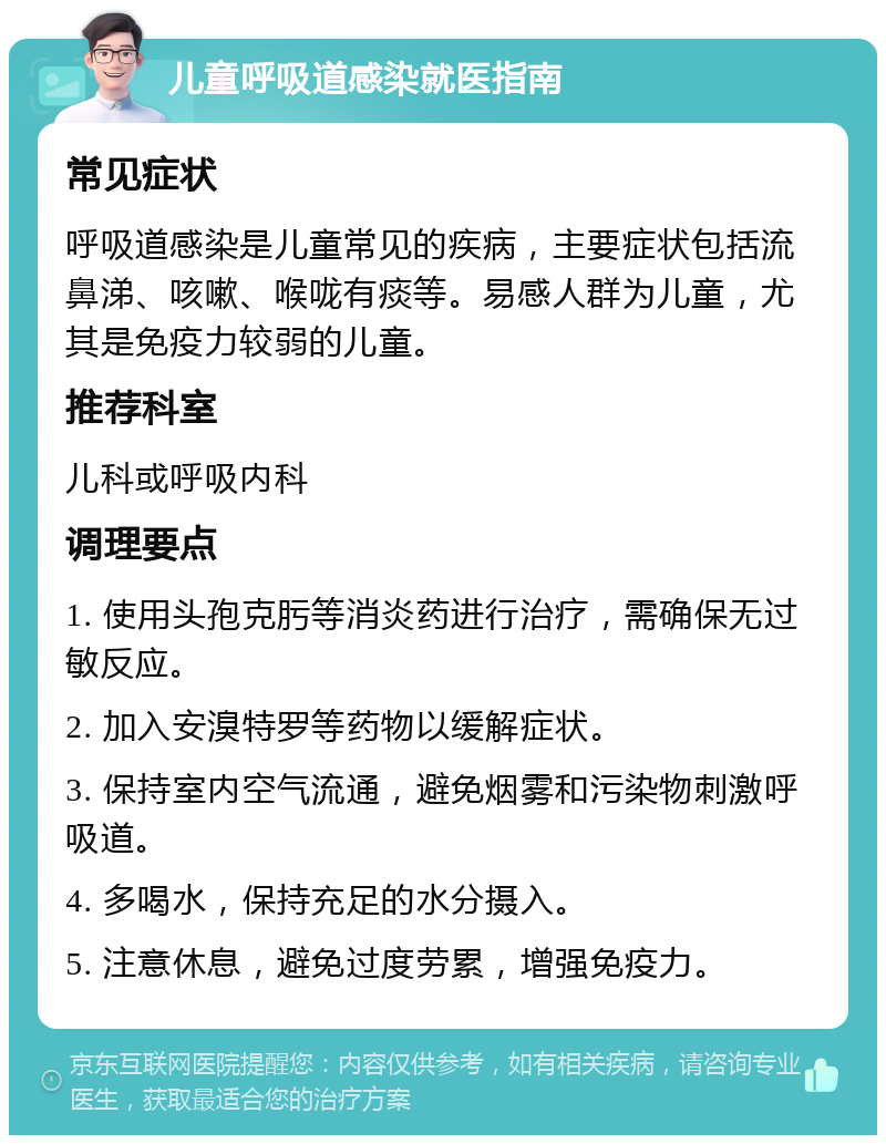 儿童呼吸道感染就医指南 常见症状 呼吸道感染是儿童常见的疾病，主要症状包括流鼻涕、咳嗽、喉咙有痰等。易感人群为儿童，尤其是免疫力较弱的儿童。 推荐科室 儿科或呼吸内科 调理要点 1. 使用头孢克肟等消炎药进行治疗，需确保无过敏反应。 2. 加入安溴特罗等药物以缓解症状。 3. 保持室内空气流通，避免烟雾和污染物刺激呼吸道。 4. 多喝水，保持充足的水分摄入。 5. 注意休息，避免过度劳累，增强免疫力。