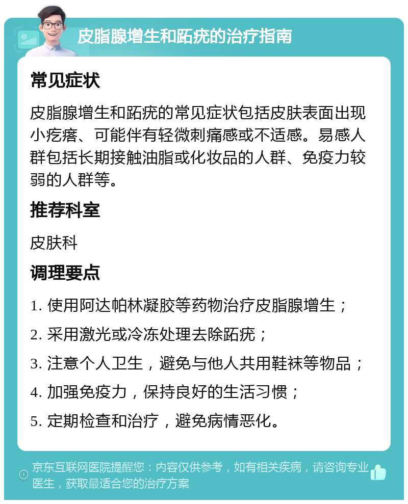 皮脂腺增生和跖疣的治疗指南 常见症状 皮脂腺增生和跖疣的常见症状包括皮肤表面出现小疙瘩、可能伴有轻微刺痛感或不适感。易感人群包括长期接触油脂或化妆品的人群、免疫力较弱的人群等。 推荐科室 皮肤科 调理要点 1. 使用阿达帕林凝胶等药物治疗皮脂腺增生； 2. 采用激光或冷冻处理去除跖疣； 3. 注意个人卫生，避免与他人共用鞋袜等物品； 4. 加强免疫力，保持良好的生活习惯； 5. 定期检查和治疗，避免病情恶化。