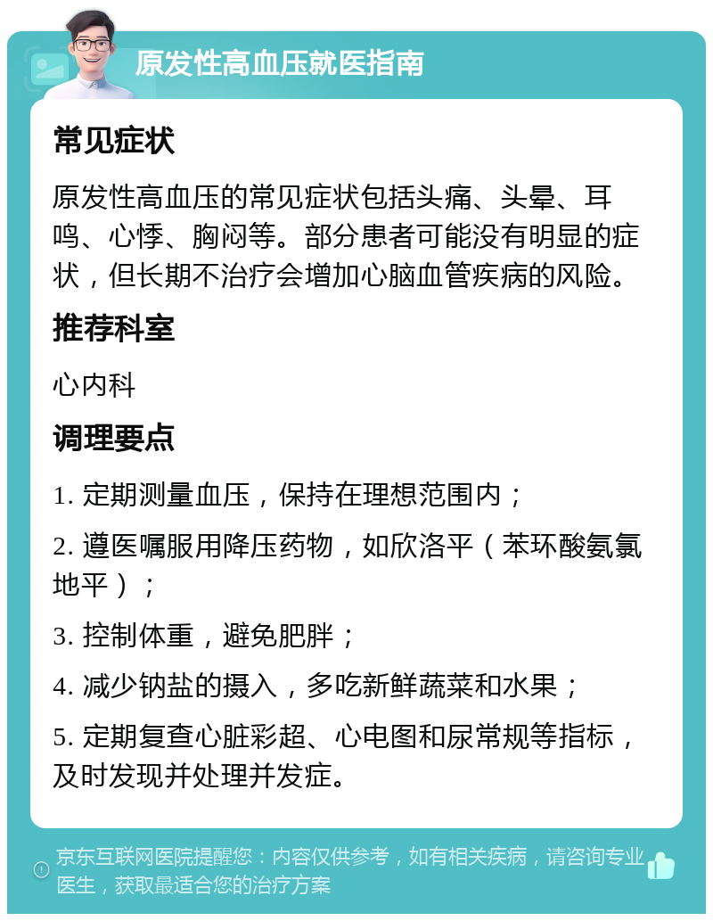 原发性高血压就医指南 常见症状 原发性高血压的常见症状包括头痛、头晕、耳鸣、心悸、胸闷等。部分患者可能没有明显的症状，但长期不治疗会增加心脑血管疾病的风险。 推荐科室 心内科 调理要点 1. 定期测量血压，保持在理想范围内； 2. 遵医嘱服用降压药物，如欣洛平（苯环酸氨氯地平）； 3. 控制体重，避免肥胖； 4. 减少钠盐的摄入，多吃新鲜蔬菜和水果； 5. 定期复查心脏彩超、心电图和尿常规等指标，及时发现并处理并发症。