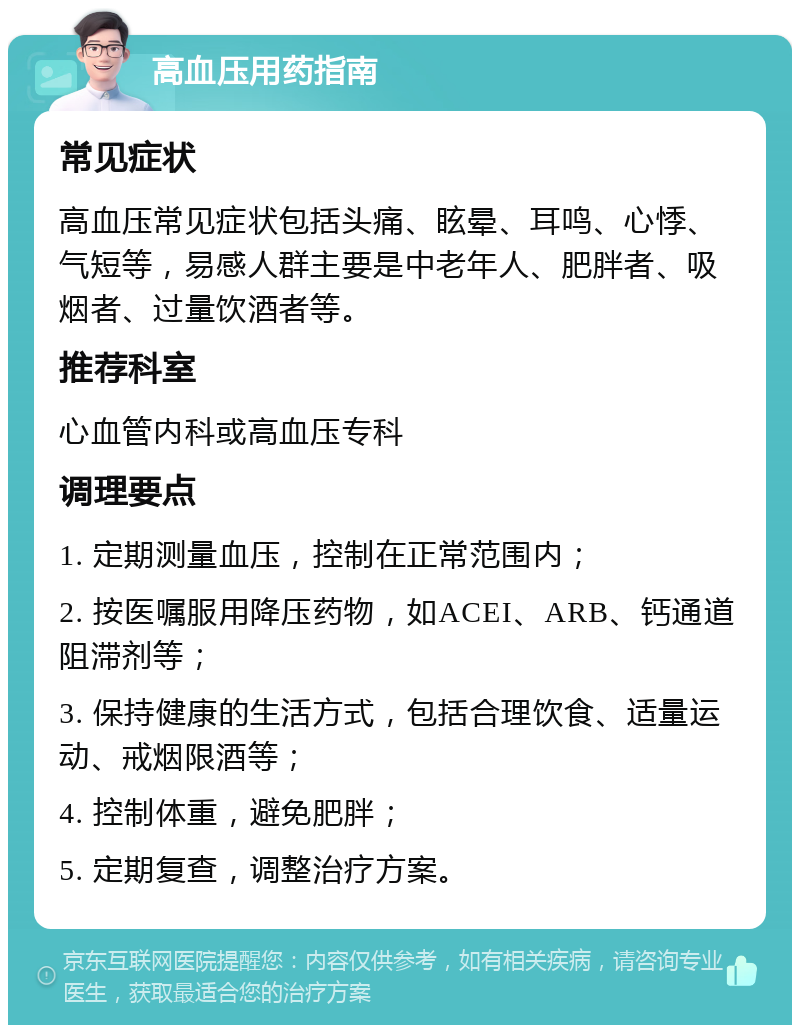 高血压用药指南 常见症状 高血压常见症状包括头痛、眩晕、耳鸣、心悸、气短等，易感人群主要是中老年人、肥胖者、吸烟者、过量饮酒者等。 推荐科室 心血管内科或高血压专科 调理要点 1. 定期测量血压，控制在正常范围内； 2. 按医嘱服用降压药物，如ACEI、ARB、钙通道阻滞剂等； 3. 保持健康的生活方式，包括合理饮食、适量运动、戒烟限酒等； 4. 控制体重，避免肥胖； 5. 定期复查，调整治疗方案。