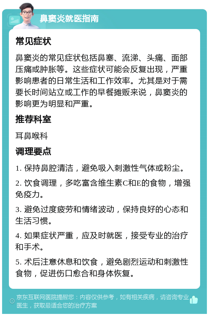 鼻窦炎就医指南 常见症状 鼻窦炎的常见症状包括鼻塞、流涕、头痛、面部压痛或肿胀等。这些症状可能会反复出现，严重影响患者的日常生活和工作效率。尤其是对于需要长时间站立或工作的早餐摊贩来说，鼻窦炎的影响更为明显和严重。 推荐科室 耳鼻喉科 调理要点 1. 保持鼻腔清洁，避免吸入刺激性气体或粉尘。 2. 饮食调理，多吃富含维生素C和E的食物，增强免疫力。 3. 避免过度疲劳和情绪波动，保持良好的心态和生活习惯。 4. 如果症状严重，应及时就医，接受专业的治疗和手术。 5. 术后注意休息和饮食，避免剧烈运动和刺激性食物，促进伤口愈合和身体恢复。