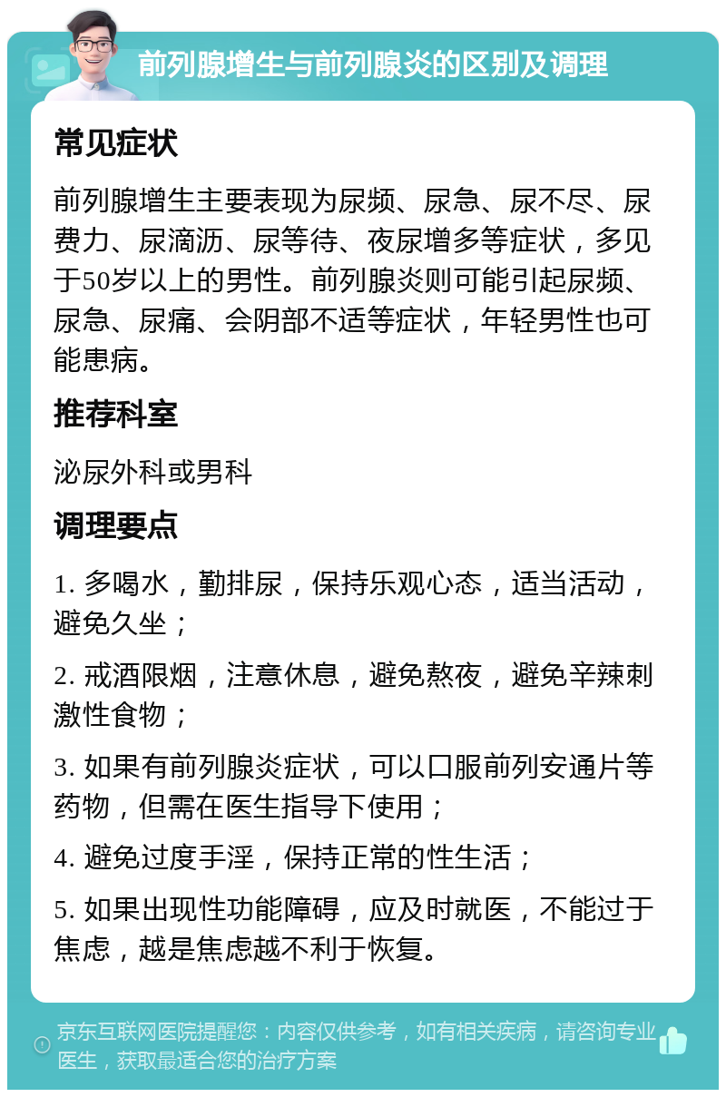 前列腺增生与前列腺炎的区别及调理 常见症状 前列腺增生主要表现为尿频、尿急、尿不尽、尿费力、尿滴沥、尿等待、夜尿增多等症状，多见于50岁以上的男性。前列腺炎则可能引起尿频、尿急、尿痛、会阴部不适等症状，年轻男性也可能患病。 推荐科室 泌尿外科或男科 调理要点 1. 多喝水，勤排尿，保持乐观心态，适当活动，避免久坐； 2. 戒酒限烟，注意休息，避免熬夜，避免辛辣刺激性食物； 3. 如果有前列腺炎症状，可以口服前列安通片等药物，但需在医生指导下使用； 4. 避免过度手淫，保持正常的性生活； 5. 如果出现性功能障碍，应及时就医，不能过于焦虑，越是焦虑越不利于恢复。