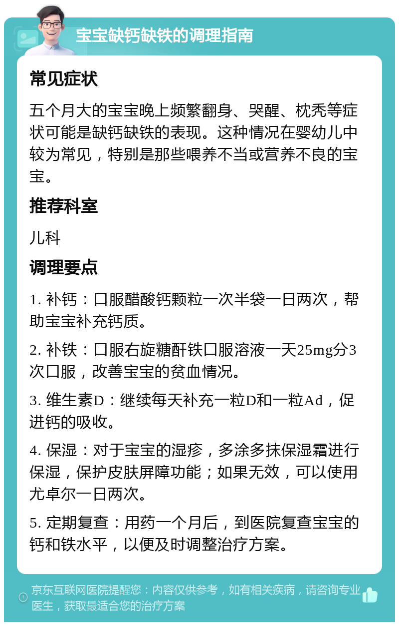 宝宝缺钙缺铁的调理指南 常见症状 五个月大的宝宝晚上频繁翻身、哭醒、枕秃等症状可能是缺钙缺铁的表现。这种情况在婴幼儿中较为常见，特别是那些喂养不当或营养不良的宝宝。 推荐科室 儿科 调理要点 1. 补钙：口服醋酸钙颗粒一次半袋一日两次，帮助宝宝补充钙质。 2. 补铁：口服右旋糖酐铁口服溶液一天25mg分3次口服，改善宝宝的贫血情况。 3. 维生素D：继续每天补充一粒D和一粒Ad，促进钙的吸收。 4. 保湿：对于宝宝的湿疹，多涂多抹保湿霜进行保湿，保护皮肤屏障功能；如果无效，可以使用尤卓尔一日两次。 5. 定期复查：用药一个月后，到医院复查宝宝的钙和铁水平，以便及时调整治疗方案。