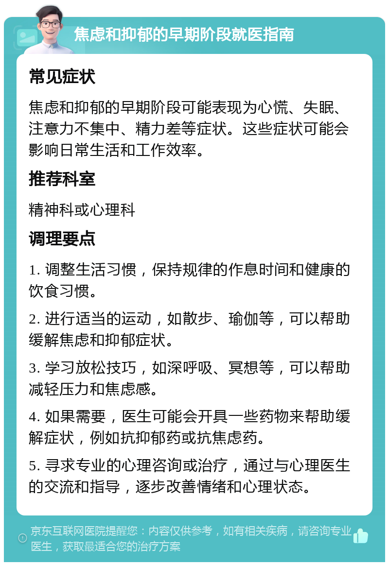 焦虑和抑郁的早期阶段就医指南 常见症状 焦虑和抑郁的早期阶段可能表现为心慌、失眠、注意力不集中、精力差等症状。这些症状可能会影响日常生活和工作效率。 推荐科室 精神科或心理科 调理要点 1. 调整生活习惯，保持规律的作息时间和健康的饮食习惯。 2. 进行适当的运动，如散步、瑜伽等，可以帮助缓解焦虑和抑郁症状。 3. 学习放松技巧，如深呼吸、冥想等，可以帮助减轻压力和焦虑感。 4. 如果需要，医生可能会开具一些药物来帮助缓解症状，例如抗抑郁药或抗焦虑药。 5. 寻求专业的心理咨询或治疗，通过与心理医生的交流和指导，逐步改善情绪和心理状态。