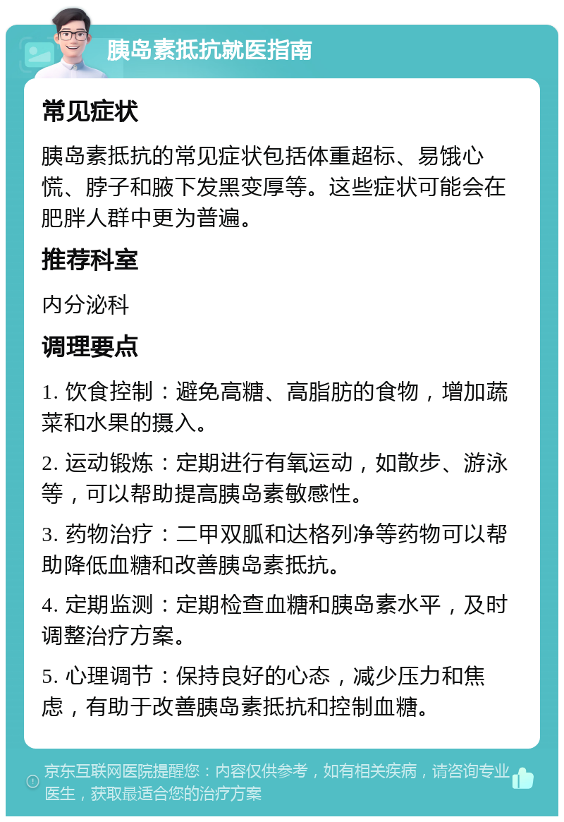 胰岛素抵抗就医指南 常见症状 胰岛素抵抗的常见症状包括体重超标、易饿心慌、脖子和腋下发黑变厚等。这些症状可能会在肥胖人群中更为普遍。 推荐科室 内分泌科 调理要点 1. 饮食控制：避免高糖、高脂肪的食物，增加蔬菜和水果的摄入。 2. 运动锻炼：定期进行有氧运动，如散步、游泳等，可以帮助提高胰岛素敏感性。 3. 药物治疗：二甲双胍和达格列净等药物可以帮助降低血糖和改善胰岛素抵抗。 4. 定期监测：定期检查血糖和胰岛素水平，及时调整治疗方案。 5. 心理调节：保持良好的心态，减少压力和焦虑，有助于改善胰岛素抵抗和控制血糖。