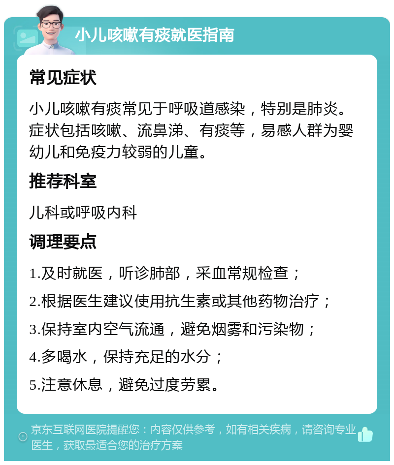 小儿咳嗽有痰就医指南 常见症状 小儿咳嗽有痰常见于呼吸道感染，特别是肺炎。症状包括咳嗽、流鼻涕、有痰等，易感人群为婴幼儿和免疫力较弱的儿童。 推荐科室 儿科或呼吸内科 调理要点 1.及时就医，听诊肺部，采血常规检查； 2.根据医生建议使用抗生素或其他药物治疗； 3.保持室内空气流通，避免烟雾和污染物； 4.多喝水，保持充足的水分； 5.注意休息，避免过度劳累。