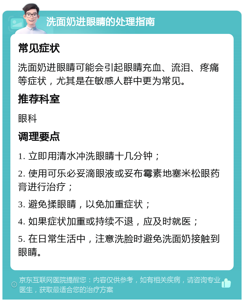 洗面奶进眼睛的处理指南 常见症状 洗面奶进眼睛可能会引起眼睛充血、流泪、疼痛等症状，尤其是在敏感人群中更为常见。 推荐科室 眼科 调理要点 1. 立即用清水冲洗眼睛十几分钟； 2. 使用可乐必妥滴眼液或妥布霉素地塞米松眼药膏进行治疗； 3. 避免揉眼睛，以免加重症状； 4. 如果症状加重或持续不退，应及时就医； 5. 在日常生活中，注意洗脸时避免洗面奶接触到眼睛。