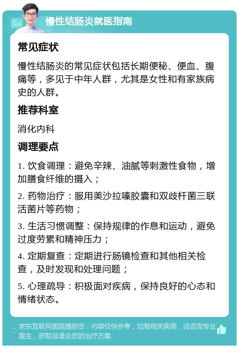 慢性结肠炎就医指南 常见症状 慢性结肠炎的常见症状包括长期便秘、便血、腹痛等，多见于中年人群，尤其是女性和有家族病史的人群。 推荐科室 消化内科 调理要点 1. 饮食调理：避免辛辣、油腻等刺激性食物，增加膳食纤维的摄入； 2. 药物治疗：服用美沙拉嗪胶囊和双歧杆菌三联活菌片等药物； 3. 生活习惯调整：保持规律的作息和运动，避免过度劳累和精神压力； 4. 定期复查：定期进行肠镜检查和其他相关检查，及时发现和处理问题； 5. 心理疏导：积极面对疾病，保持良好的心态和情绪状态。