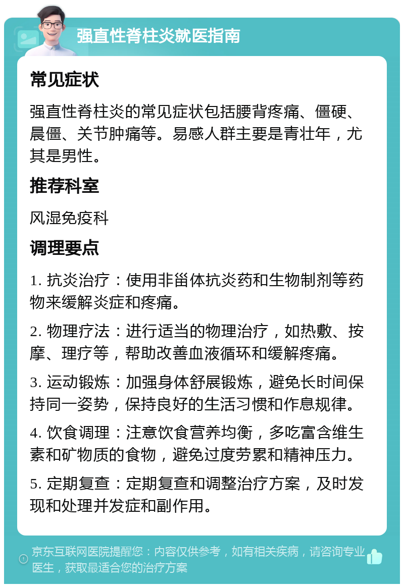 强直性脊柱炎就医指南 常见症状 强直性脊柱炎的常见症状包括腰背疼痛、僵硬、晨僵、关节肿痛等。易感人群主要是青壮年，尤其是男性。 推荐科室 风湿免疫科 调理要点 1. 抗炎治疗：使用非甾体抗炎药和生物制剂等药物来缓解炎症和疼痛。 2. 物理疗法：进行适当的物理治疗，如热敷、按摩、理疗等，帮助改善血液循环和缓解疼痛。 3. 运动锻炼：加强身体舒展锻炼，避免长时间保持同一姿势，保持良好的生活习惯和作息规律。 4. 饮食调理：注意饮食营养均衡，多吃富含维生素和矿物质的食物，避免过度劳累和精神压力。 5. 定期复查：定期复查和调整治疗方案，及时发现和处理并发症和副作用。