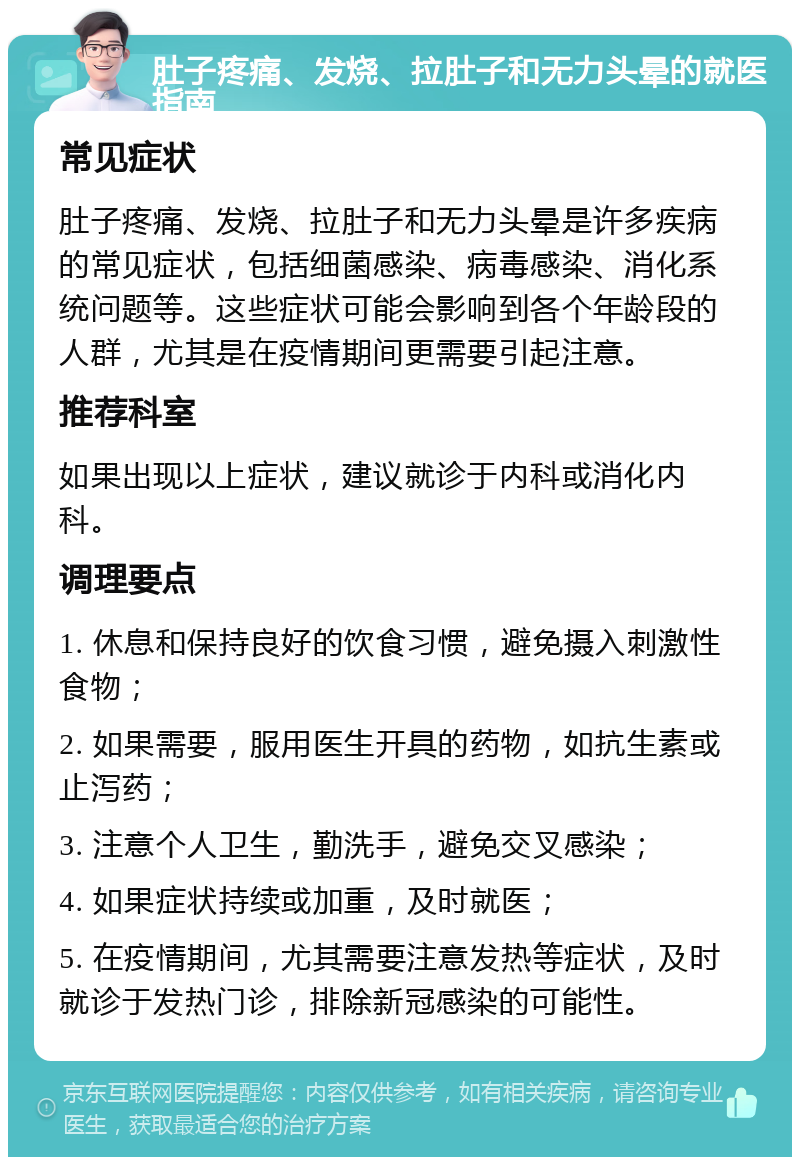 肚子疼痛、发烧、拉肚子和无力头晕的就医指南 常见症状 肚子疼痛、发烧、拉肚子和无力头晕是许多疾病的常见症状，包括细菌感染、病毒感染、消化系统问题等。这些症状可能会影响到各个年龄段的人群，尤其是在疫情期间更需要引起注意。 推荐科室 如果出现以上症状，建议就诊于内科或消化内科。 调理要点 1. 休息和保持良好的饮食习惯，避免摄入刺激性食物； 2. 如果需要，服用医生开具的药物，如抗生素或止泻药； 3. 注意个人卫生，勤洗手，避免交叉感染； 4. 如果症状持续或加重，及时就医； 5. 在疫情期间，尤其需要注意发热等症状，及时就诊于发热门诊，排除新冠感染的可能性。