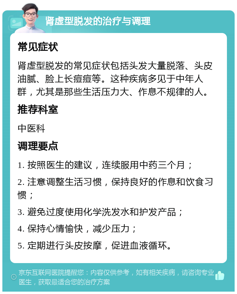 肾虚型脱发的治疗与调理 常见症状 肾虚型脱发的常见症状包括头发大量脱落、头皮油腻、脸上长痘痘等。这种疾病多见于中年人群，尤其是那些生活压力大、作息不规律的人。 推荐科室 中医科 调理要点 1. 按照医生的建议，连续服用中药三个月； 2. 注意调整生活习惯，保持良好的作息和饮食习惯； 3. 避免过度使用化学洗发水和护发产品； 4. 保持心情愉快，减少压力； 5. 定期进行头皮按摩，促进血液循环。