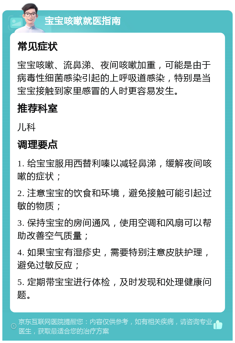 宝宝咳嗽就医指南 常见症状 宝宝咳嗽、流鼻涕、夜间咳嗽加重，可能是由于病毒性细菌感染引起的上呼吸道感染，特别是当宝宝接触到家里感冒的人时更容易发生。 推荐科室 儿科 调理要点 1. 给宝宝服用西替利嗪以减轻鼻涕，缓解夜间咳嗽的症状； 2. 注意宝宝的饮食和环境，避免接触可能引起过敏的物质； 3. 保持宝宝的房间通风，使用空调和风扇可以帮助改善空气质量； 4. 如果宝宝有湿疹史，需要特别注意皮肤护理，避免过敏反应； 5. 定期带宝宝进行体检，及时发现和处理健康问题。